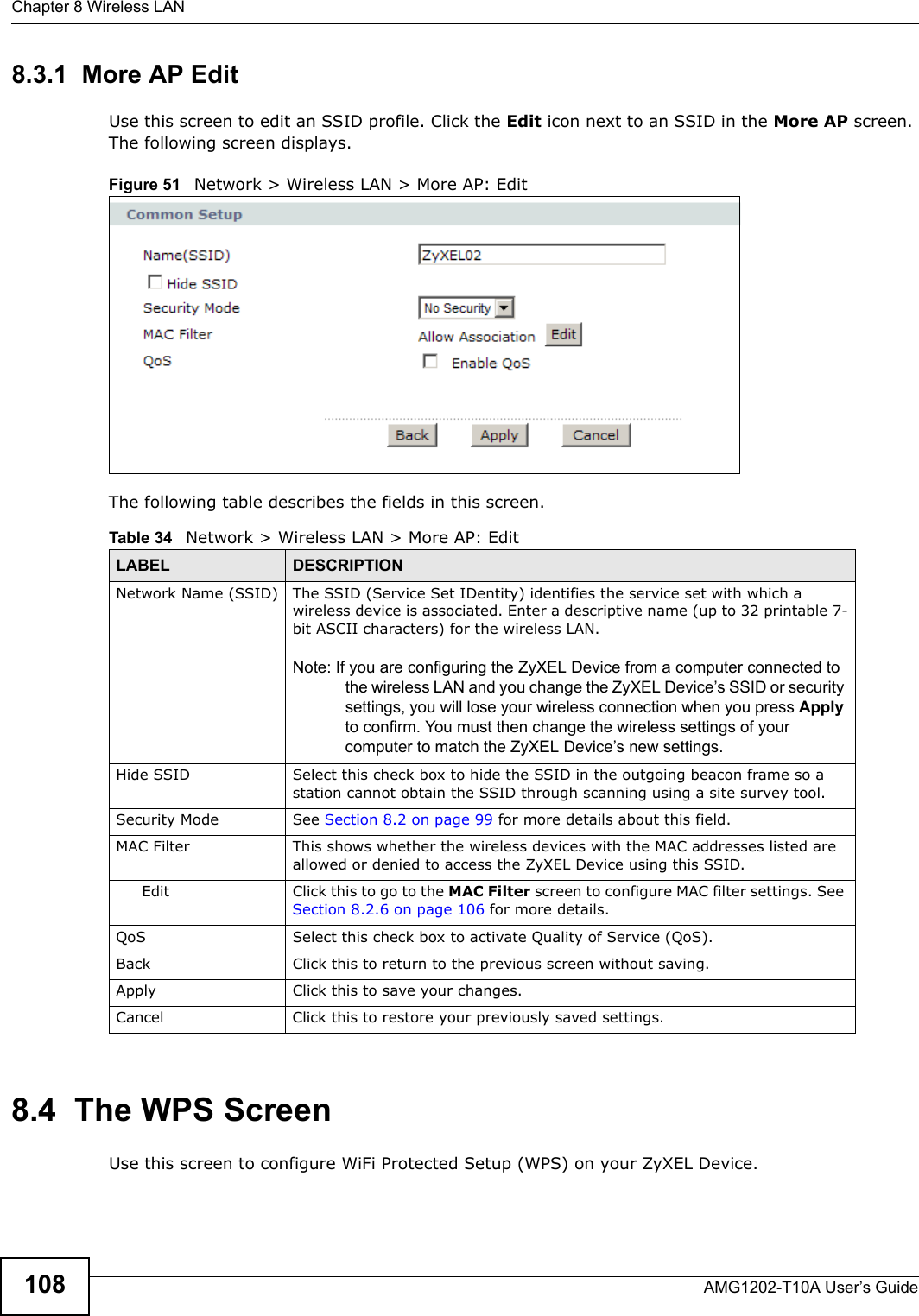 Chapter 8 Wireless LANAMG1202-T10A User’s Guide1088.3.1  More AP EditUse this screen to edit an SSID profile. Click the Edit icon next to an SSID in the More AP screen. The following screen displays.Figure 51   Network &gt; Wireless LAN &gt; More AP: EditThe following table describes the fields in this screen.8.4  The WPS ScreenUse this screen to configure WiFi Protected Setup (WPS) on your ZyXEL Device.Table 34   Network &gt; Wireless LAN &gt; More AP: EditLABEL DESCRIPTIONNetwork Name (SSID) The SSID (Service Set IDentity) identifies the service set with which a wireless device is associated. Enter a descriptive name (up to 32 printable 7-bit ASCII characters) for the wireless LAN. Note: If you are configuring the ZyXEL Device from a computer connected to the wireless LAN and you change the ZyXEL Device’s SSID or security settings, you will lose your wireless connection when you press Apply to confirm. You must then change the wireless settings of your computer to match the ZyXEL Device’s new settings.Hide SSID Select this check box to hide the SSID in the outgoing beacon frame so a station cannot obtain the SSID through scanning using a site survey tool.Security Mode See Section 8.2 on page 99 for more details about this field.MAC Filter  This shows whether the wireless devices with the MAC addresses listed are allowed or denied to access the ZyXEL Device using this SSID.Edit Click this to go to the MAC Filter screen to configure MAC filter settings. See Section 8.2.6 on page 106 for more details.QoS Select this check box to activate Quality of Service (QoS).Back Click this to return to the previous screen without saving.Apply Click this to save your changes.Cancel Click this to restore your previously saved settings.