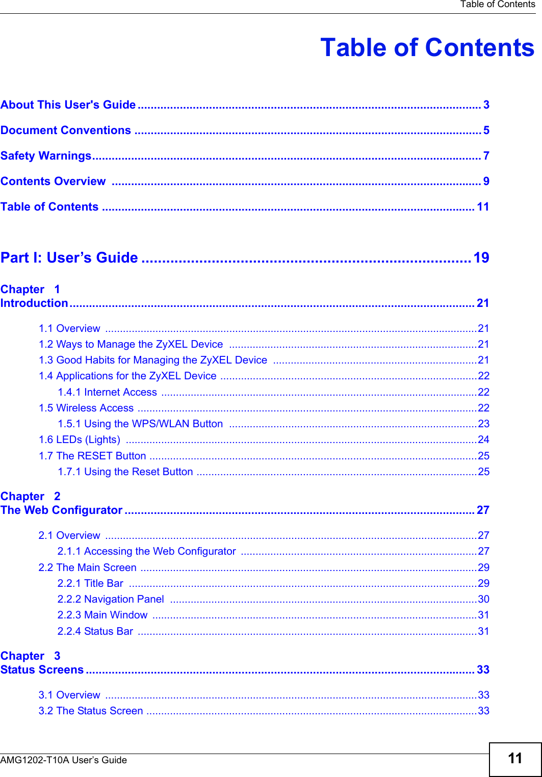  Table of ContentsAMG1202-T10A User’s Guide 11Table of ContentsAbout This User&apos;s Guide .......................................................................................................... 3Document Conventions ...........................................................................................................5Safety Warnings........................................................................................................................ 7Contents Overview  .................................................................................................................. 9Table of Contents ................................................................................................................... 11Part I: User’s Guide ................................................................................19Chapter   1Introduction............................................................................................................................. 211.1 Overview  ..............................................................................................................................211.2 Ways to Manage the ZyXEL Device  ....................................................................................211.3 Good Habits for Managing the ZyXEL Device  .....................................................................211.4 Applications for the ZyXEL Device .......................................................................................221.4.1 Internet Access ...........................................................................................................221.5 Wireless Access ...................................................................................................................221.5.1 Using the WPS/WLAN Button  ....................................................................................231.6 LEDs (Lights)  .......................................................................................................................241.7 The RESET Button ...............................................................................................................251.7.1 Using the Reset Button ...............................................................................................25Chapter   2The Web Configurator ............................................................................................................272.1 Overview  ..............................................................................................................................272.1.1 Accessing the Web Configurator  ................................................................................272.2 The Main Screen ..................................................................................................................292.2.1 Title Bar  ......................................................................................................................292.2.2 Navigation Panel  ........................................................................................................302.2.3 Main Window  ..............................................................................................................312.2.4 Status Bar  ...................................................................................................................31Chapter   3Status Screens ........................................................................................................................ 333.1 Overview  ..............................................................................................................................333.2 The Status Screen ................................................................................................................33