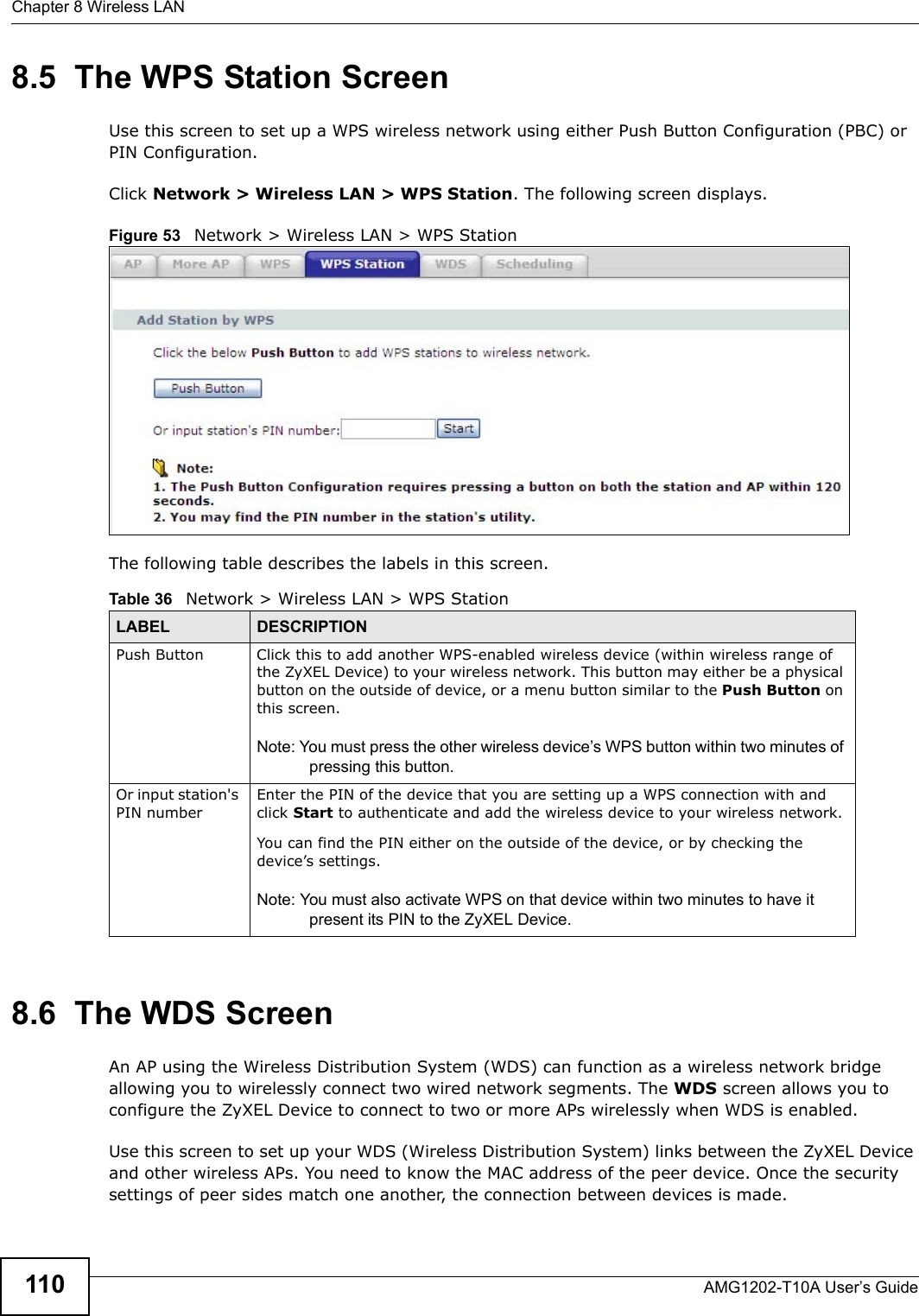 Chapter 8 Wireless LANAMG1202-T10A User’s Guide1108.5  The WPS Station ScreenUse this screen to set up a WPS wireless network using either Push Button Configuration (PBC) or PIN Configuration.Click Network &gt; Wireless LAN &gt; WPS Station. The following screen displays.Figure 53   Network &gt; Wireless LAN &gt; WPS StationThe following table describes the labels in this screen.8.6  The WDS ScreenAn AP using the Wireless Distribution System (WDS) can function as a wireless network bridge allowing you to wirelessly connect two wired network segments. The WDS screen allows you to configure the ZyXEL Device to connect to two or more APs wirelessly when WDS is enabled. Use this screen to set up your WDS (Wireless Distribution System) links between the ZyXEL Device and other wireless APs. You need to know the MAC address of the peer device. Once the security settings of peer sides match one another, the connection between devices is made. Table 36   Network &gt; Wireless LAN &gt; WPS StationLABEL DESCRIPTIONPush Button Click this to add another WPS-enabled wireless device (within wireless range of the ZyXEL Device) to your wireless network. This button may either be a physical button on the outside of device, or a menu button similar to the Push Button on this screen.Note: You must press the other wireless device’s WPS button within two minutes of pressing this button.Or input station&apos;s PIN numberEnter the PIN of the device that you are setting up a WPS connection with and click Start to authenticate and add the wireless device to your wireless network.You can find the PIN either on the outside of the device, or by checking the device’s settings.Note: You must also activate WPS on that device within two minutes to have it present its PIN to the ZyXEL Device.