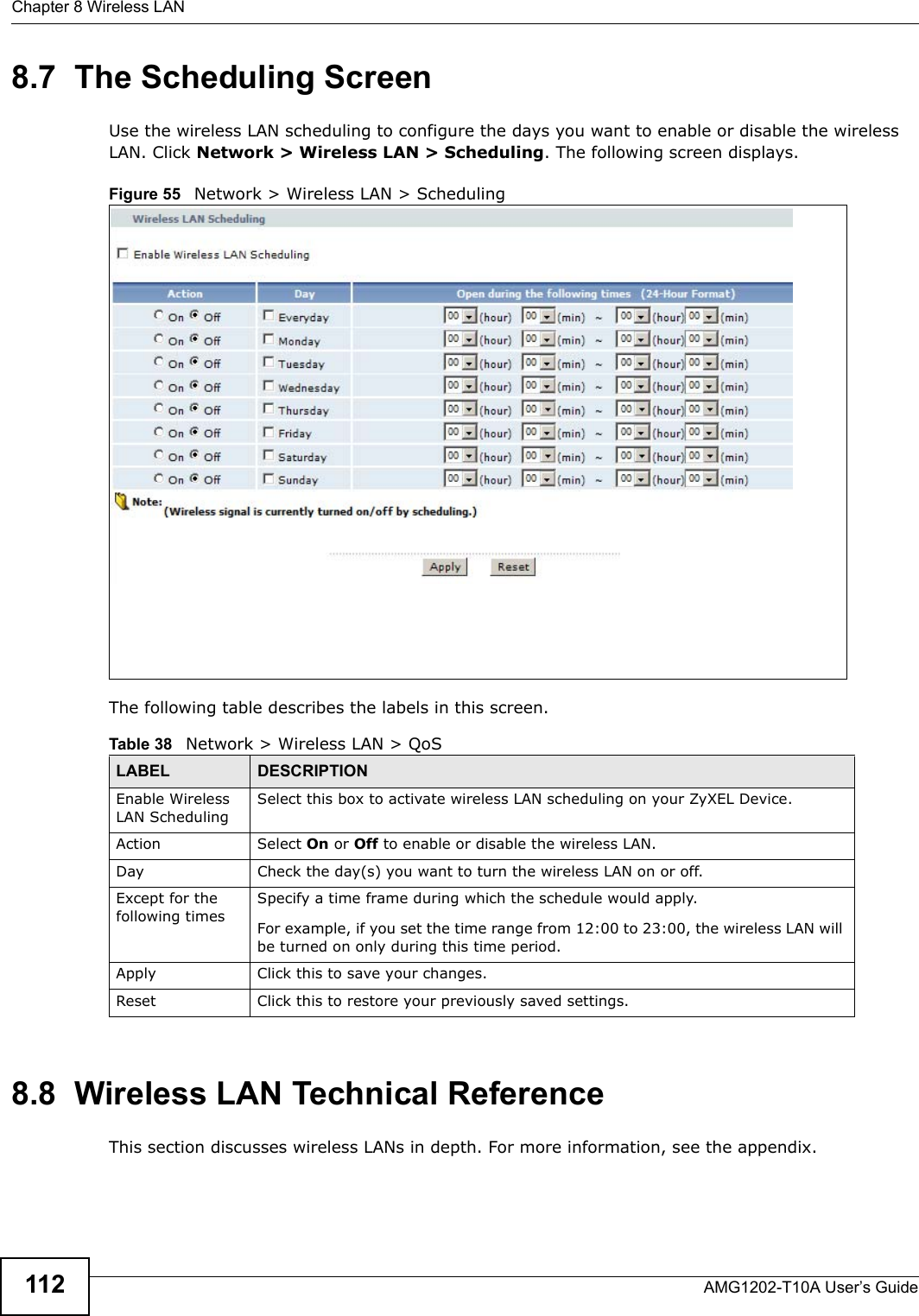 Chapter 8 Wireless LANAMG1202-T10A User’s Guide1128.7  The Scheduling ScreenUse the wireless LAN scheduling to configure the days you want to enable or disable the wireless LAN. Click Network &gt; Wireless LAN &gt; Scheduling. The following screen displays.Figure 55   Network &gt; Wireless LAN &gt; SchedulingThe following table describes the labels in this screen.8.8  Wireless LAN Technical ReferenceThis section discusses wireless LANs in depth. For more information, see the appendix.Table 38   Network &gt; Wireless LAN &gt; QoSLABEL DESCRIPTIONEnable Wireless LAN SchedulingSelect this box to activate wireless LAN scheduling on your ZyXEL Device.Action Select On or Off to enable or disable the wireless LAN.Day Check the day(s) you want to turn the wireless LAN on or off.Except for the following timesSpecify a time frame during which the schedule would apply.For example, if you set the time range from 12:00 to 23:00, the wireless LAN will be turned on only during this time period.Apply Click this to save your changes.Reset Click this to restore your previously saved settings.