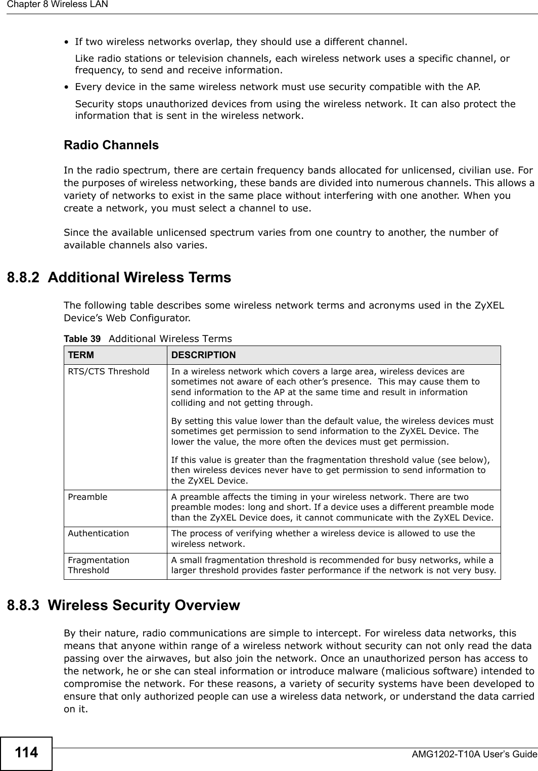 Chapter 8 Wireless LANAMG1202-T10A User’s Guide114• If two wireless networks overlap, they should use a different channel.Like radio stations or television channels, each wireless network uses a specific channel, or frequency, to send and receive information.• Every device in the same wireless network must use security compatible with the AP.Security stops unauthorized devices from using the wireless network. It can also protect the information that is sent in the wireless network.Radio ChannelsIn the radio spectrum, there are certain frequency bands allocated for unlicensed, civilian use. For the purposes of wireless networking, these bands are divided into numerous channels. This allows a variety of networks to exist in the same place without interfering with one another. When you create a network, you must select a channel to use. Since the available unlicensed spectrum varies from one country to another, the number of available channels also varies. 8.8.2  Additional Wireless TermsThe following table describes some wireless network terms and acronyms used in the ZyXEL Device’s Web Configurator.8.8.3  Wireless Security OverviewBy their nature, radio communications are simple to intercept. For wireless data networks, this means that anyone within range of a wireless network without security can not only read the data passing over the airwaves, but also join the network. Once an unauthorized person has access to the network, he or she can steal information or introduce malware (malicious software) intended to compromise the network. For these reasons, a variety of security systems have been developed to ensure that only authorized people can use a wireless data network, or understand the data carried on it.Table 39   Additional Wireless TermsTERM DESCRIPTIONRTS/CTS Threshold In a wireless network which covers a large area, wireless devices are sometimes not aware of each other’s presence.  This may cause them to send information to the AP at the same time and result in information colliding and not getting through.By setting this value lower than the default value, the wireless devices must sometimes get permission to send information to the ZyXEL Device. The lower the value, the more often the devices must get permission.If this value is greater than the fragmentation threshold value (see below), then wireless devices never have to get permission to send information to the ZyXEL Device.Preamble A preamble affects the timing in your wireless network. There are two preamble modes: long and short. If a device uses a different preamble mode than the ZyXEL Device does, it cannot communicate with the ZyXEL Device.Authentication The process of verifying whether a wireless device is allowed to use the wireless network.Fragmentation ThresholdA small fragmentation threshold is recommended for busy networks, while a larger threshold provides faster performance if the network is not very busy.