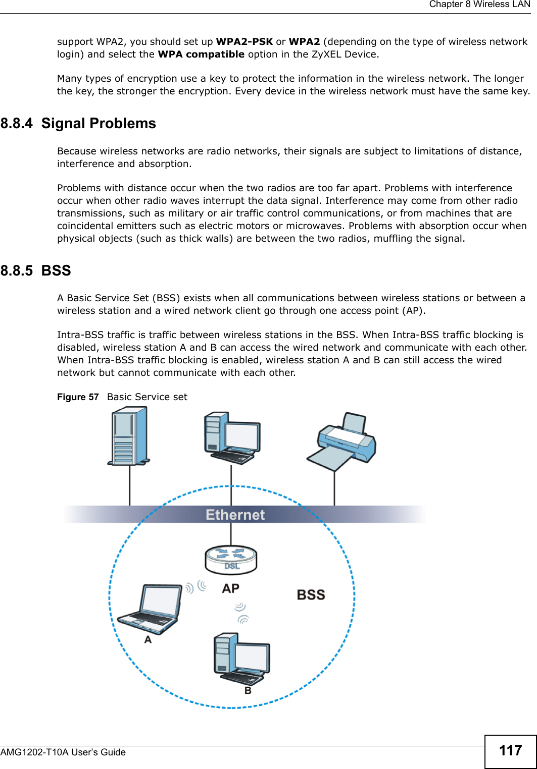  Chapter 8 Wireless LANAMG1202-T10A User’s Guide 117support WPA2, you should set up WPA2-PSK or WPA2 (depending on the type of wireless network login) and select the WPA compatible option in the ZyXEL Device.Many types of encryption use a key to protect the information in the wireless network. The longer the key, the stronger the encryption. Every device in the wireless network must have the same key.8.8.4  Signal ProblemsBecause wireless networks are radio networks, their signals are subject to limitations of distance, interference and absorption.Problems with distance occur when the two radios are too far apart. Problems with interference occur when other radio waves interrupt the data signal. Interference may come from other radio transmissions, such as military or air traffic control communications, or from machines that are coincidental emitters such as electric motors or microwaves. Problems with absorption occur when physical objects (such as thick walls) are between the two radios, muffling the signal.8.8.5  BSSA Basic Service Set (BSS) exists when all communications between wireless stations or between a wireless station and a wired network client go through one access point (AP). Intra-BSS traffic is traffic between wireless stations in the BSS. When Intra-BSS traffic blocking is disabled, wireless station A and B can access the wired network and communicate with each other. When Intra-BSS traffic blocking is enabled, wireless station A and B can still access the wired network but cannot communicate with each other.Figure 57   Basic Service set