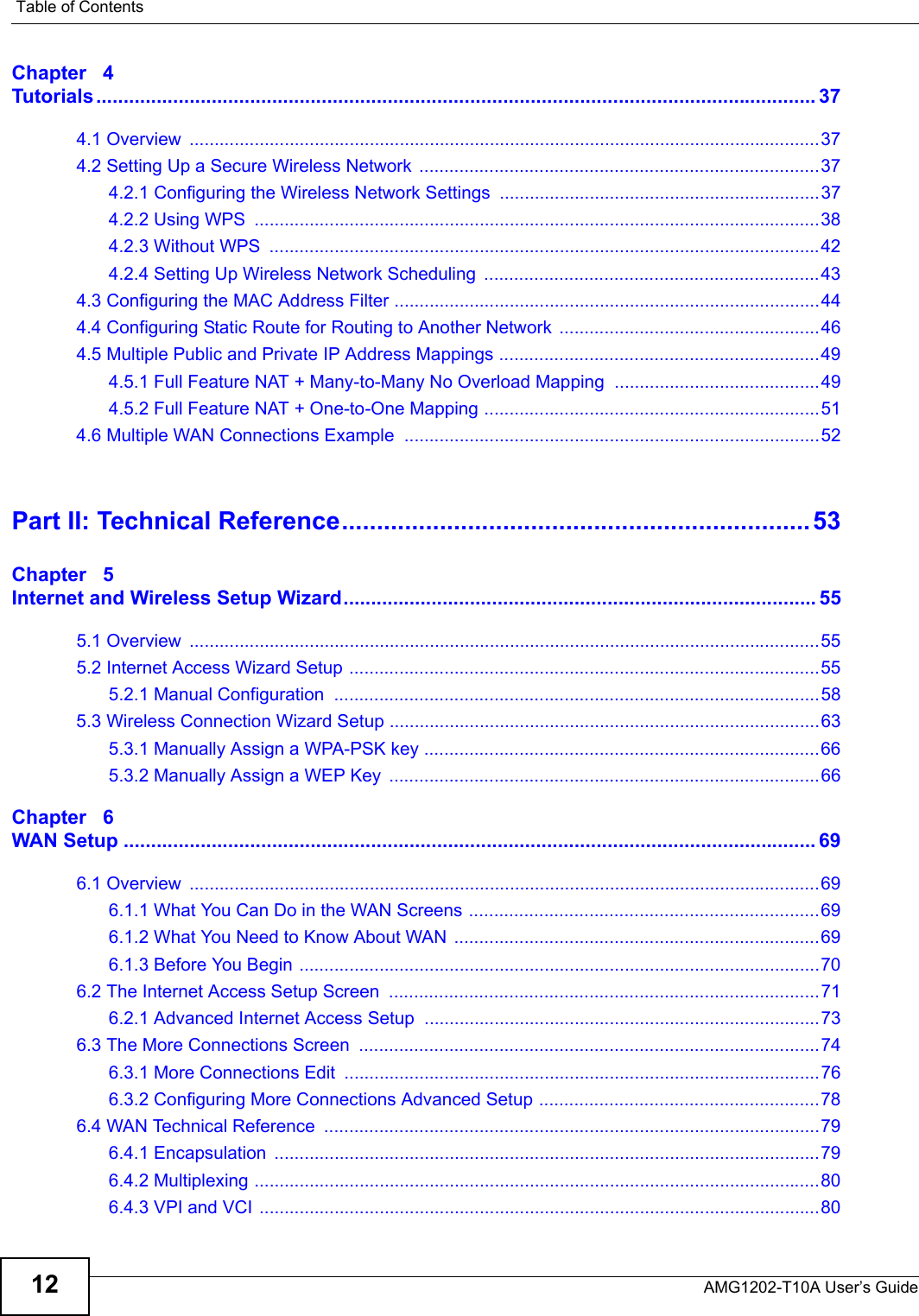 Table of ContentsAMG1202-T10A User’s Guide12Chapter   4Tutorials ................................................................................................................................... 374.1 Overview  ..............................................................................................................................374.2 Setting Up a Secure Wireless Network  ................................................................................374.2.1 Configuring the Wireless Network Settings ................................................................374.2.2 Using WPS  .................................................................................................................384.2.3 Without WPS  ..............................................................................................................424.2.4 Setting Up Wireless Network Scheduling  ...................................................................434.3 Configuring the MAC Address Filter .....................................................................................444.4 Configuring Static Route for Routing to Another Network  ....................................................464.5 Multiple Public and Private IP Address Mappings ................................................................494.5.1 Full Feature NAT + Many-to-Many No Overload Mapping  .........................................494.5.2 Full Feature NAT + One-to-One Mapping ...................................................................514.6 Multiple WAN Connections Example ...................................................................................52Part II: Technical Reference...................................................................53Chapter   5Internet and Wireless Setup Wizard...................................................................................... 555.1 Overview  ..............................................................................................................................555.2 Internet Access Wizard Setup ..............................................................................................555.2.1 Manual Configuration  .................................................................................................585.3 Wireless Connection Wizard Setup ......................................................................................635.3.1 Manually Assign a WPA-PSK key ...............................................................................665.3.2 Manually Assign a WEP Key  ......................................................................................66Chapter   6WAN Setup .............................................................................................................................. 696.1 Overview  ..............................................................................................................................696.1.1 What You Can Do in the WAN Screens ......................................................................696.1.2 What You Need to Know About WAN  .........................................................................696.1.3 Before You Begin ........................................................................................................706.2 The Internet Access Setup Screen  ......................................................................................716.2.1 Advanced Internet Access Setup  ...............................................................................736.3 The More Connections Screen  ............................................................................................746.3.1 More Connections Edit  ...............................................................................................766.3.2 Configuring More Connections Advanced Setup ........................................................786.4 WAN Technical Reference  ...................................................................................................796.4.1 Encapsulation  .............................................................................................................796.4.2 Multiplexing .................................................................................................................806.4.3 VPI and VCI ................................................................................................................80