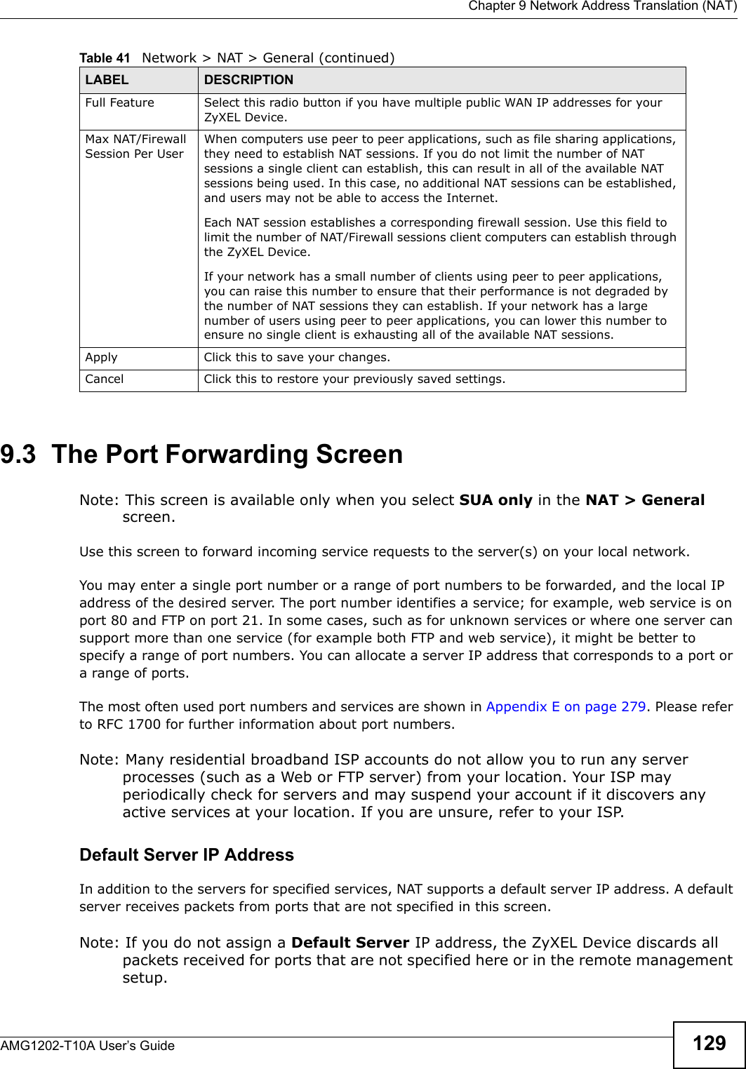  Chapter 9 Network Address Translation (NAT)AMG1202-T10A User’s Guide 1299.3  The Port Forwarding ScreenNote: This screen is available only when you select SUA only in the NAT &gt; General screen.Use this screen to forward incoming service requests to the server(s) on your local network.You may enter a single port number or a range of port numbers to be forwarded, and the local IP address of the desired server. The port number identifies a service; for example, web service is on port 80 and FTP on port 21. In some cases, such as for unknown services or where one server can support more than one service (for example both FTP and web service), it might be better to specify a range of port numbers. You can allocate a server IP address that corresponds to a port or a range of ports.The most often used port numbers and services are shown in Appendix E on page 279. Please refer to RFC 1700 for further information about port numbers. Note: Many residential broadband ISP accounts do not allow you to run any server processes (such as a Web or FTP server) from your location. Your ISP may periodically check for servers and may suspend your account if it discovers any active services at your location. If you are unsure, refer to your ISP.Default Server IP AddressIn addition to the servers for specified services, NAT supports a default server IP address. A default server receives packets from ports that are not specified in this screen.Note: If you do not assign a Default Server IP address, the ZyXEL Device discards all packets received for ports that are not specified here or in the remote management setup.Full Feature  Select this radio button if you have multiple public WAN IP addresses for your ZyXEL Device.Max NAT/Firewall Session Per UserWhen computers use peer to peer applications, such as file sharing applications, they need to establish NAT sessions. If you do not limit the number of NAT sessions a single client can establish, this can result in all of the available NAT sessions being used. In this case, no additional NAT sessions can be established, and users may not be able to access the Internet.Each NAT session establishes a corresponding firewall session. Use this field to limit the number of NAT/Firewall sessions client computers can establish through the ZyXEL Device.If your network has a small number of clients using peer to peer applications, you can raise this number to ensure that their performance is not degraded by the number of NAT sessions they can establish. If your network has a large number of users using peer to peer applications, you can lower this number to ensure no single client is exhausting all of the available NAT sessions.Apply Click this to save your changes.Cancel Click this to restore your previously saved settings.Table 41   Network &gt; NAT &gt; General (continued)LABEL DESCRIPTION