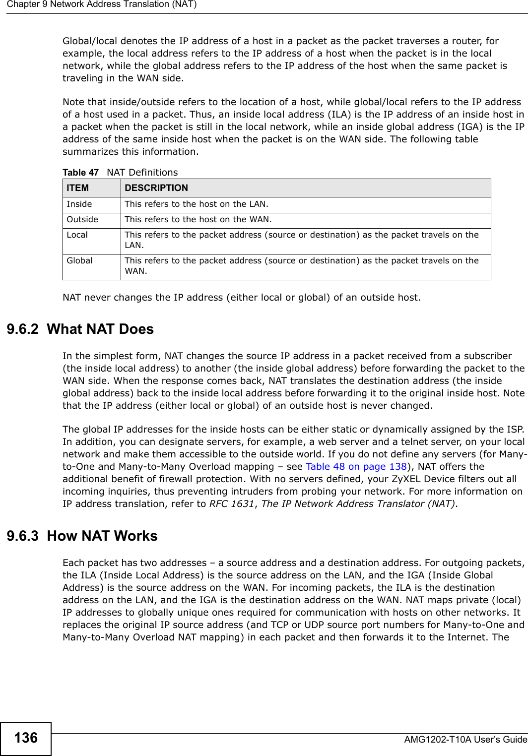 Chapter 9 Network Address Translation (NAT)AMG1202-T10A User’s Guide136Global/local denotes the IP address of a host in a packet as the packet traverses a router, for example, the local address refers to the IP address of a host when the packet is in the local network, while the global address refers to the IP address of the host when the same packet is traveling in the WAN side. Note that inside/outside refers to the location of a host, while global/local refers to the IP address of a host used in a packet. Thus, an inside local address (ILA) is the IP address of an inside host in a packet when the packet is still in the local network, while an inside global address (IGA) is the IP address of the same inside host when the packet is on the WAN side. The following table summarizes this information.NAT never changes the IP address (either local or global) of an outside host.9.6.2  What NAT DoesIn the simplest form, NAT changes the source IP address in a packet received from a subscriber (the inside local address) to another (the inside global address) before forwarding the packet to the WAN side. When the response comes back, NAT translates the destination address (the inside global address) back to the inside local address before forwarding it to the original inside host. Note that the IP address (either local or global) of an outside host is never changed.The global IP addresses for the inside hosts can be either static or dynamically assigned by the ISP. In addition, you can designate servers, for example, a web server and a telnet server, on your local network and make them accessible to the outside world. If you do not define any servers (for Many-to-One and Many-to-Many Overload mapping – see Table 48 on page 138), NAT offers the additional benefit of firewall protection. With no servers defined, your ZyXEL Device filters out all incoming inquiries, thus preventing intruders from probing your network. For more information on IP address translation, refer to RFC 1631, The IP Network Address Translator (NAT).9.6.3  How NAT WorksEach packet has two addresses – a source address and a destination address. For outgoing packets, the ILA (Inside Local Address) is the source address on the LAN, and the IGA (Inside Global Address) is the source address on the WAN. For incoming packets, the ILA is the destination address on the LAN, and the IGA is the destination address on the WAN. NAT maps private (local) IP addresses to globally unique ones required for communication with hosts on other networks. It replaces the original IP source address (and TCP or UDP source port numbers for Many-to-One and Many-to-Many Overload NAT mapping) in each packet and then forwards it to the Internet. The Table 47   NAT DefinitionsITEM DESCRIPTIONInside This refers to the host on the LAN.Outside This refers to the host on the WAN.Local This refers to the packet address (source or destination) as the packet travels on the LAN.Global This refers to the packet address (source or destination) as the packet travels on the WAN.