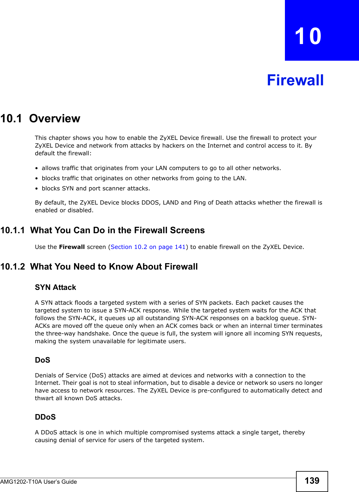AMG1202-T10A User’s Guide 139CHAPTER   10Firewall10.1  OverviewThis chapter shows you how to enable the ZyXEL Device firewall. Use the firewall to protect your ZyXEL Device and network from attacks by hackers on the Internet and control access to it. By default the firewall:• allows traffic that originates from your LAN computers to go to all other networks. • blocks traffic that originates on other networks from going to the LAN.• blocks SYN and port scanner attacks.By default, the ZyXEL Device blocks DDOS, LAND and Ping of Death attacks whether the firewall is enabled or disabled.10.1.1  What You Can Do in the Firewall ScreensUse the Firewall screen (Section 10.2 on page 141) to enable firewall on the ZyXEL Device.10.1.2  What You Need to Know About FirewallSYN AttackA SYN attack floods a targeted system with a series of SYN packets. Each packet causes the targeted system to issue a SYN-ACK response. While the targeted system waits for the ACK that follows the SYN-ACK, it queues up all outstanding SYN-ACK responses on a backlog queue. SYN-ACKs are moved off the queue only when an ACK comes back or when an internal timer terminates the three-way handshake. Once the queue is full, the system will ignore all incoming SYN requests, making the system unavailable for legitimate users.DoSDenials of Service (DoS) attacks are aimed at devices and networks with a connection to the Internet. Their goal is not to steal information, but to disable a device or network so users no longer have access to network resources. The ZyXEL Device is pre-configured to automatically detect and thwart all known DoS attacks.DDoSA DDoS attack is one in which multiple compromised systems attack a single target, thereby causing denial of service for users of the targeted system.