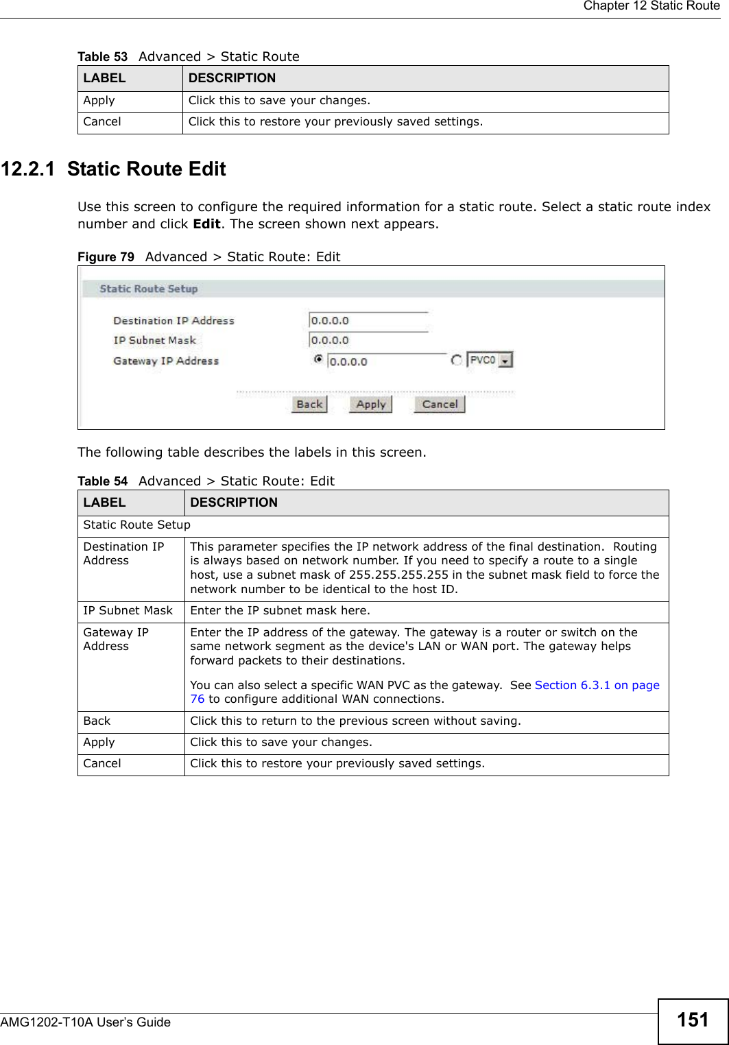  Chapter 12 Static RouteAMG1202-T10A User’s Guide 15112.2.1  Static Route Edit   Use this screen to configure the required information for a static route. Select a static route index number and click Edit. The screen shown next appears.Figure 79   Advanced &gt; Static Route: EditThe following table describes the labels in this screen. Apply Click this to save your changes.Cancel Click this to restore your previously saved settings.Table 53   Advanced &gt; Static RouteLABEL DESCRIPTIONTable 54   Advanced &gt; Static Route: EditLABEL DESCRIPTIONStatic Route SetupDestination IP AddressThis parameter specifies the IP network address of the final destination.  Routing is always based on network number. If you need to specify a route to a single host, use a subnet mask of 255.255.255.255 in the subnet mask field to force the network number to be identical to the host ID.IP Subnet Mask  Enter the IP subnet mask here.Gateway IP AddressEnter the IP address of the gateway. The gateway is a router or switch on the same network segment as the device&apos;s LAN or WAN port. The gateway helps forward packets to their destinations.You can also select a specific WAN PVC as the gateway.  See Section 6.3.1 on page 76 to configure additional WAN connections.Back Click this to return to the previous screen without saving.Apply Click this to save your changes.Cancel Click this to restore your previously saved settings.
