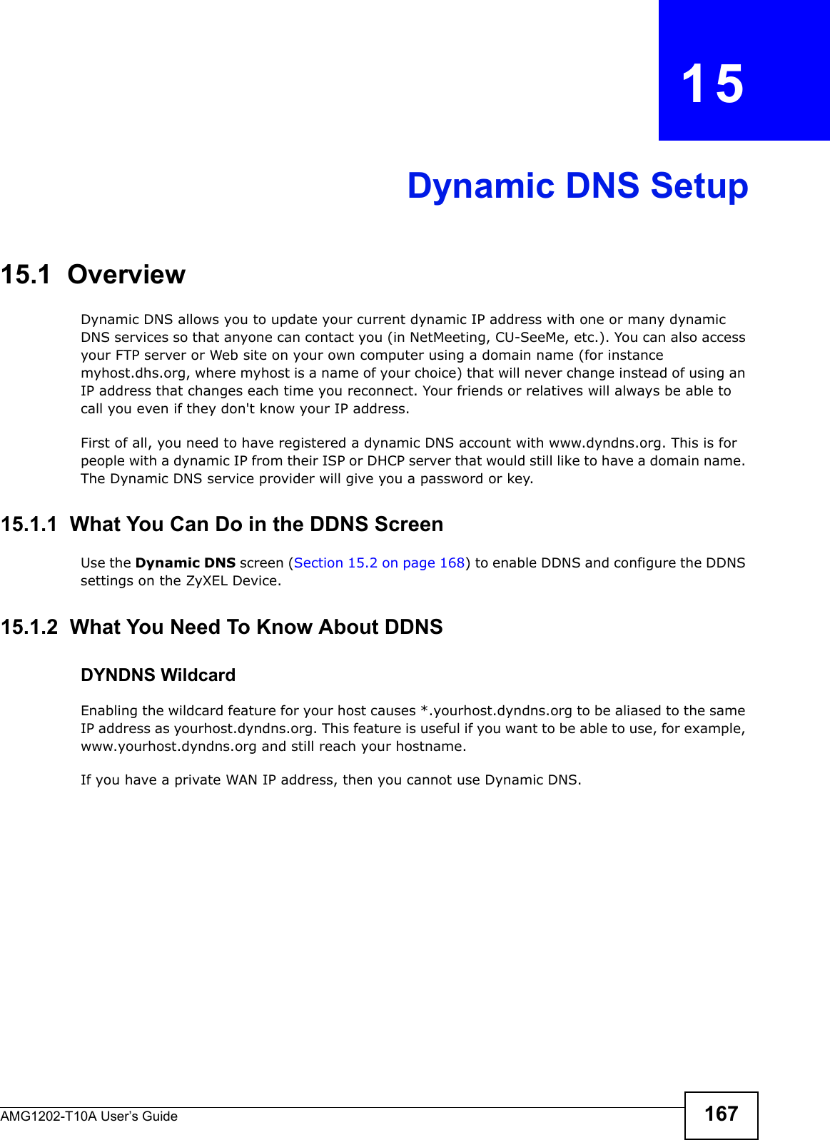 AMG1202-T10A User’s Guide 167CHAPTER   15Dynamic DNS Setup15.1  Overview Dynamic DNS allows you to update your current dynamic IP address with one or many dynamic DNS services so that anyone can contact you (in NetMeeting, CU-SeeMe, etc.). You can also access your FTP server or Web site on your own computer using a domain name (for instance myhost.dhs.org, where myhost is a name of your choice) that will never change instead of using an IP address that changes each time you reconnect. Your friends or relatives will always be able to call you even if they don&apos;t know your IP address.First of all, you need to have registered a dynamic DNS account with www.dyndns.org. This is for people with a dynamic IP from their ISP or DHCP server that would still like to have a domain name. The Dynamic DNS service provider will give you a password or key. 15.1.1  What You Can Do in the DDNS ScreenUse the Dynamic DNS screen (Section 15.2 on page 168) to enable DDNS and configure the DDNS settings on the ZyXEL Device.15.1.2  What You Need To Know About DDNSDYNDNS WildcardEnabling the wildcard feature for your host causes *.yourhost.dyndns.org to be aliased to the same IP address as yourhost.dyndns.org. This feature is useful if you want to be able to use, for example, www.yourhost.dyndns.org and still reach your hostname.If you have a private WAN IP address, then you cannot use Dynamic DNS.