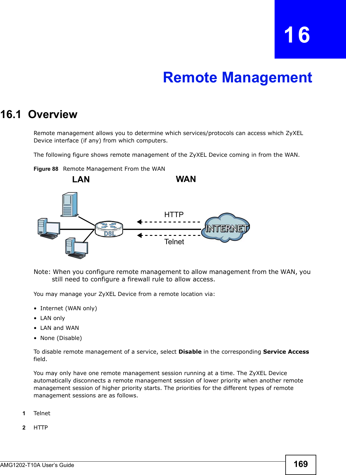 AMG1202-T10A User’s Guide 169CHAPTER   16Remote Management16.1  OverviewRemote management allows you to determine which services/protocols can access which ZyXEL Device interface (if any) from which computers.The following figure shows remote management of the ZyXEL Device coming in from the WAN.Figure 88   Remote Management From the WANNote: When you configure remote management to allow management from the WAN, you still need to configure a firewall rule to allow access.You may manage your ZyXEL Device from a remote location via:• Internet (WAN only)•LAN only•LAN and WAN• None (Disable)To disable remote management of a service, select Disable in the corresponding Service Access field.You may only have one remote management session running at a time. The ZyXEL Device automatically disconnects a remote management session of lower priority when another remote management session of higher priority starts. The priorities for the different types of remote management sessions are as follows.1Telnet2HTTPLAN WANHTTPTelnet