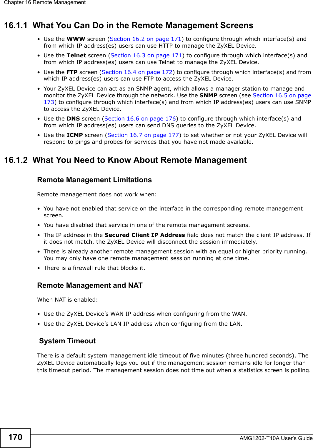 Chapter 16 Remote ManagementAMG1202-T10A User’s Guide17016.1.1  What You Can Do in the Remote Management Screens•Use the WWW screen (Section 16.2 on page 171) to configure through which interface(s) and from which IP address(es) users can use HTTP to manage the ZyXEL Device.•Use the Telnet screen (Section 16.3 on page 171) to configure through which interface(s) and from which IP address(es) users can use Telnet to manage the ZyXEL Device.•Use the FTP screen (Section 16.4 on page 172) to configure through which interface(s) and from which IP address(es) users can use FTP to access the ZyXEL Device.• Your ZyXEL Device can act as an SNMP agent, which allows a manager station to manage and monitor the ZyXEL Device through the network. Use the SNMP screen (see Section 16.5 on page 173) to configure through which interface(s) and from which IP address(es) users can use SNMP to access the ZyXEL Device.•Use the DNS screen (Section 16.6 on page 176) to configure through which interface(s) and from which IP address(es) users can send DNS queries to the ZyXEL Device.•Use the ICMP screen (Section 16.7 on page 177) to set whether or not your ZyXEL Device will respond to pings and probes for services that you have not made available.16.1.2  What You Need to Know About Remote ManagementRemote Management LimitationsRemote management does not work when:• You have not enabled that service on the interface in the corresponding remote management screen.• You have disabled that service in one of the remote management screens.• The IP address in the Secured Client IP Address field does not match the client IP address. If it does not match, the ZyXEL Device will disconnect the session immediately.• There is already another remote management session with an equal or higher priority running. You may only have one remote management session running at one time.• There is a firewall rule that blocks it.Remote Management and NATWhen NAT is enabled:• Use the ZyXEL Device’s WAN IP address when configuring from the WAN. • Use the ZyXEL Device’s LAN IP address when configuring from the LAN. System TimeoutThere is a default system management idle timeout of five minutes (three hundred seconds). The ZyXEL Device automatically logs you out if the management session remains idle for longer than this timeout period. The management session does not time out when a statistics screen is polling. 