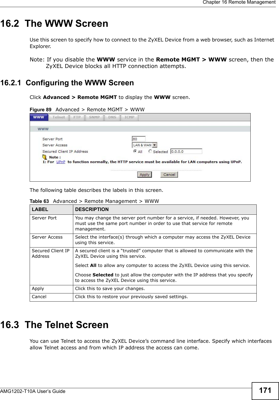  Chapter 16 Remote ManagementAMG1202-T10A User’s Guide 17116.2  The WWW ScreenUse this screen to specify how to connect to the ZyXEL Device from a web browser, such as Internet Explorer. Note: If you disable the WWW service in the Remote MGMT &gt; WWW screen, then the ZyXEL Device blocks all HTTP connection attempts.16.2.1  Configuring the WWW ScreenClick Advanced &gt; Remote MGMT to display the WWW screen.Figure 89   Advanced &gt; Remote MGMT &gt; WWWThe following table describes the labels in this screen.16.3  The Telnet ScreenYou can use Telnet to access the ZyXEL Device’s command line interface. Specify which interfaces allow Telnet access and from which IP address the access can come.Table 63   Advanced &gt; Remote Management &gt; WWWLABEL DESCRIPTIONServer Port You may change the server port number for a service, if needed. However, you must use the same port number in order to use that service for remote management.Server Access Select the interface(s) through which a computer may access the ZyXEL Device using this service.Secured Client IP AddressA secured client is a “trusted” computer that is allowed to communicate with the ZyXEL Device using this service. Select All to allow any computer to access the ZyXEL Device using this service.Choose Selected to just allow the computer with the IP address that you specify to access the ZyXEL Device using this service.Apply Click this to save your changes.Cancel Click this to restore your previously saved settings.