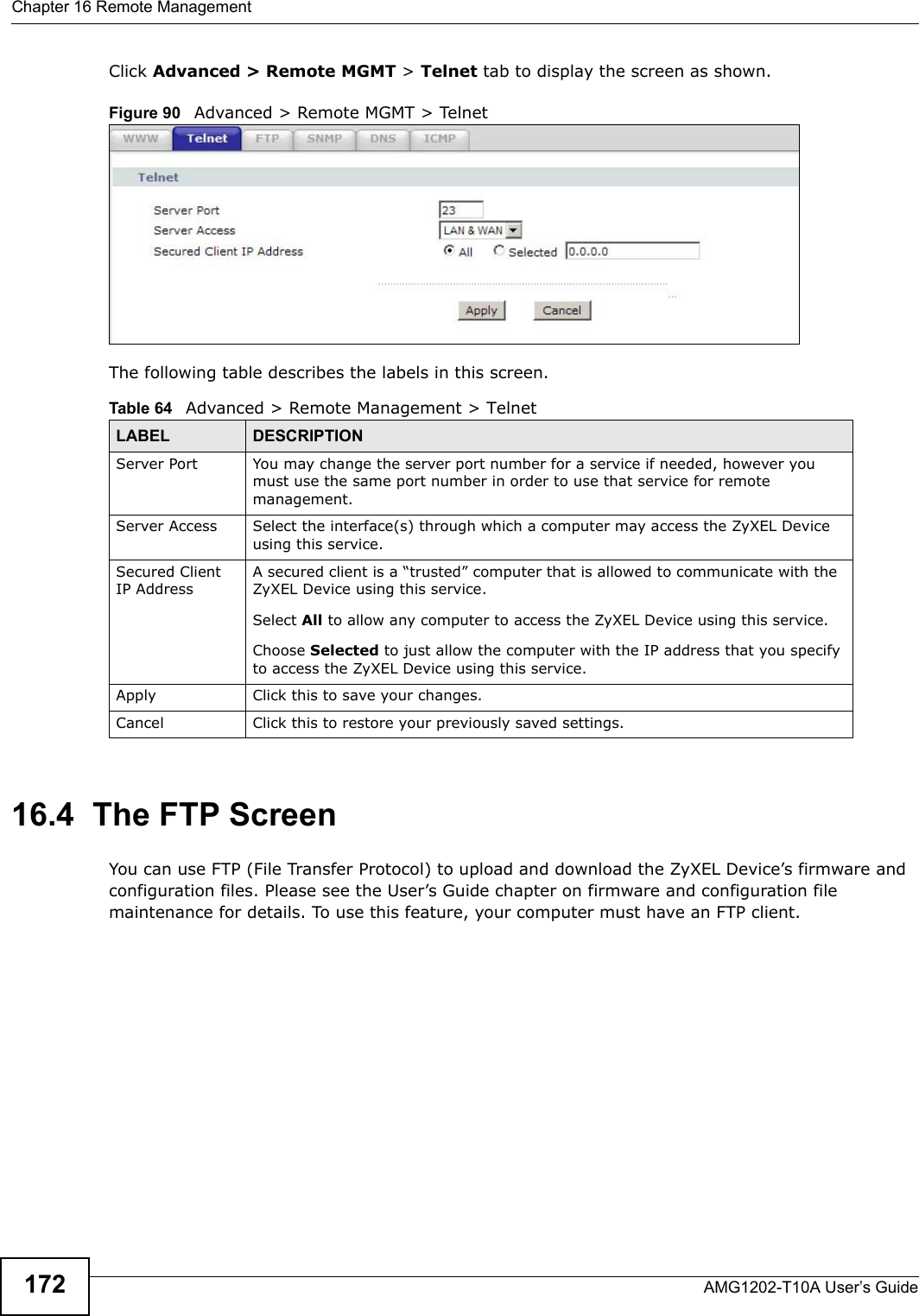 Chapter 16 Remote ManagementAMG1202-T10A User’s Guide172Click Advanced &gt; Remote MGMT &gt; Telnet tab to display the screen as shown. Figure 90   Advanced &gt; Remote MGMT &gt; TelnetThe following table describes the labels in this screen.16.4  The FTP Screen You can use FTP (File Transfer Protocol) to upload and download the ZyXEL Device’s firmware and configuration files. Please see the User’s Guide chapter on firmware and configuration file maintenance for details. To use this feature, your computer must have an FTP client.Table 64   Advanced &gt; Remote Management &gt; TelnetLABEL DESCRIPTIONServer Port You may change the server port number for a service if needed, however you must use the same port number in order to use that service for remote management.Server Access Select the interface(s) through which a computer may access the ZyXEL Device using this service.Secured Client IP AddressA secured client is a “trusted” computer that is allowed to communicate with the ZyXEL Device using this service. Select All to allow any computer to access the ZyXEL Device using this service.Choose Selected to just allow the computer with the IP address that you specify to access the ZyXEL Device using this service.Apply Click this to save your changes.Cancel Click this to restore your previously saved settings.