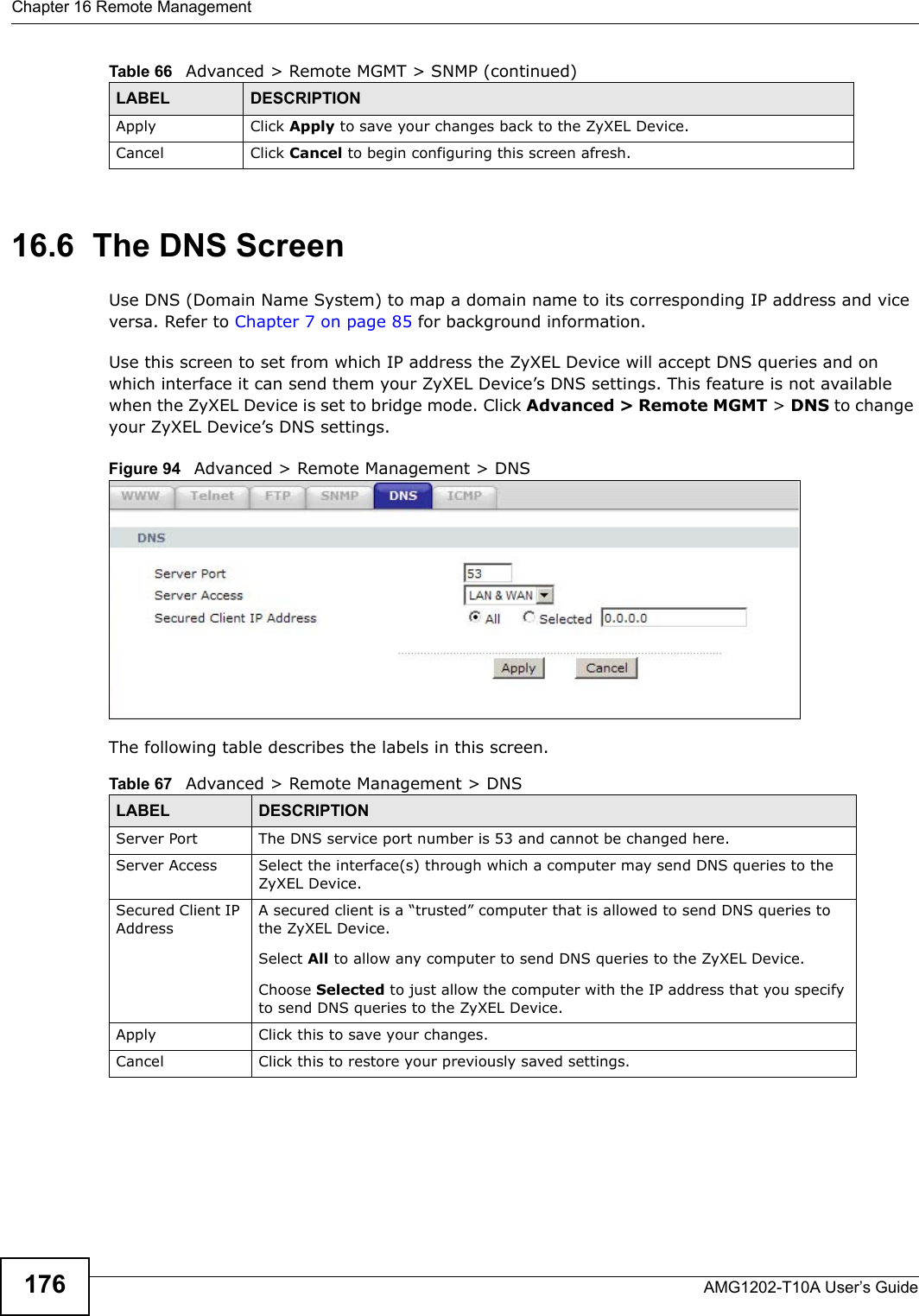 Chapter 16 Remote ManagementAMG1202-T10A User’s Guide17616.6  The DNS Screen Use DNS (Domain Name System) to map a domain name to its corresponding IP address and vice versa. Refer to Chapter 7 on page 85 for background information. Use this screen to set from which IP address the ZyXEL Device will accept DNS queries and on which interface it can send them your ZyXEL Device’s DNS settings. This feature is not available when the ZyXEL Device is set to bridge mode. Click Advanced &gt; Remote MGMT &gt; DNS to change your ZyXEL Device’s DNS settings.Figure 94   Advanced &gt; Remote Management &gt; DNSThe following table describes the labels in this screen.Apply Click Apply to save your changes back to the ZyXEL Device. Cancel Click Cancel to begin configuring this screen afresh.Table 66   Advanced &gt; Remote MGMT &gt; SNMP (continued)LABEL DESCRIPTIONTable 67   Advanced &gt; Remote Management &gt; DNSLABEL DESCRIPTIONServer Port The DNS service port number is 53 and cannot be changed here.Server Access  Select the interface(s) through which a computer may send DNS queries to the ZyXEL Device.Secured Client IP AddressA secured client is a “trusted” computer that is allowed to send DNS queries to the ZyXEL Device.Select All to allow any computer to send DNS queries to the ZyXEL Device.Choose Selected to just allow the computer with the IP address that you specify to send DNS queries to the ZyXEL Device.Apply Click this to save your changes.Cancel Click this to restore your previously saved settings.