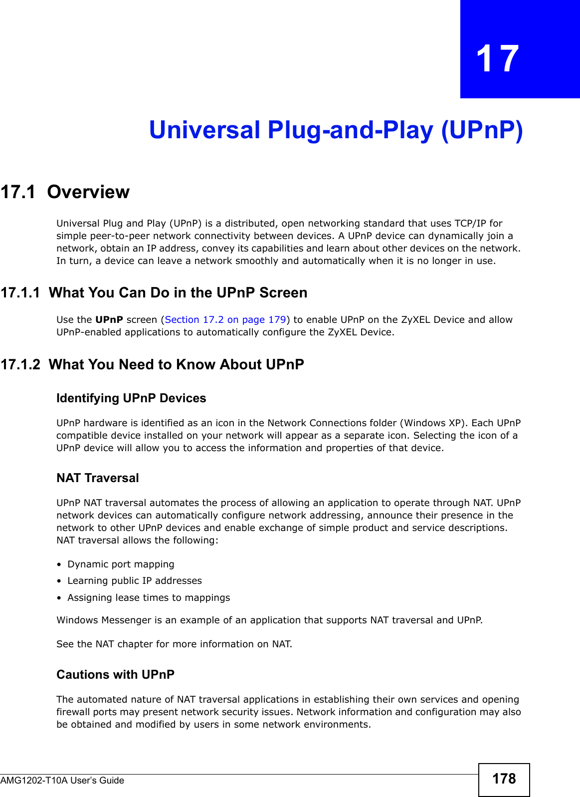 AMG1202-T10A User’s Guide 178CHAPTER   17Universal Plug-and-Play (UPnP)17.1  OverviewUniversal Plug and Play (UPnP) is a distributed, open networking standard that uses TCP/IP for simple peer-to-peer network connectivity between devices. A UPnP device can dynamically join a network, obtain an IP address, convey its capabilities and learn about other devices on the network. In turn, a device can leave a network smoothly and automatically when it is no longer in use.17.1.1  What You Can Do in the UPnP ScreenUse the UPnP screen (Section 17.2 on page 179) to enable UPnP on the ZyXEL Device and allow UPnP-enabled applications to automatically configure the ZyXEL Device.17.1.2  What You Need to Know About UPnPIdentifying UPnP DevicesUPnP hardware is identified as an icon in the Network Connections folder (Windows XP). Each UPnP compatible device installed on your network will appear as a separate icon. Selecting the icon of a UPnP device will allow you to access the information and properties of that device. NAT TraversalUPnP NAT traversal automates the process of allowing an application to operate through NAT. UPnP network devices can automatically configure network addressing, announce their presence in the network to other UPnP devices and enable exchange of simple product and service descriptions. NAT traversal allows the following:• Dynamic port mapping• Learning public IP addresses• Assigning lease times to mappingsWindows Messenger is an example of an application that supports NAT traversal and UPnP. See the NAT chapter for more information on NAT.Cautions with UPnPThe automated nature of NAT traversal applications in establishing their own services and opening firewall ports may present network security issues. Network information and configuration may also be obtained and modified by users in some network environments. 