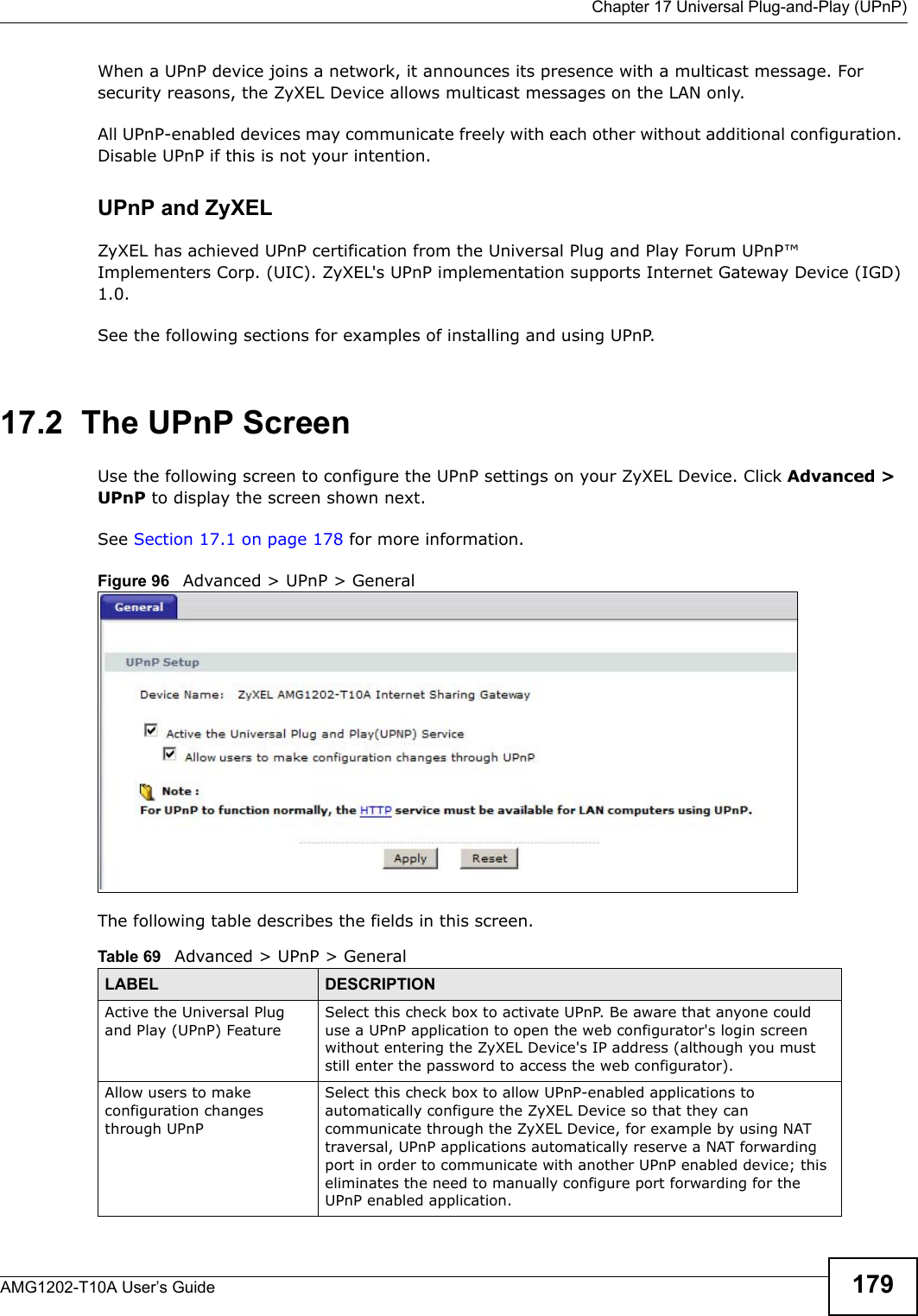  Chapter 17 Universal Plug-and-Play (UPnP)AMG1202-T10A User’s Guide 179When a UPnP device joins a network, it announces its presence with a multicast message. For security reasons, the ZyXEL Device allows multicast messages on the LAN only.All UPnP-enabled devices may communicate freely with each other without additional configuration. Disable UPnP if this is not your intention. UPnP and ZyXELZyXEL has achieved UPnP certification from the Universal Plug and Play Forum UPnP™ Implementers Corp. (UIC). ZyXEL&apos;s UPnP implementation supports Internet Gateway Device (IGD) 1.0. See the following sections for examples of installing and using UPnP.17.2  The UPnP ScreenUse the following screen to configure the UPnP settings on your ZyXEL Device. Click Advanced &gt; UPnP to display the screen shown next.See Section 17.1 on page 178 for more information. Figure 96   Advanced &gt; UPnP &gt; GeneralThe following table describes the fields in this screen. Table 69   Advanced &gt; UPnP &gt; GeneralLABEL DESCRIPTIONActive the Universal Plug and Play (UPnP) FeatureSelect this check box to activate UPnP. Be aware that anyone could use a UPnP application to open the web configurator&apos;s login screen without entering the ZyXEL Device&apos;s IP address (although you must still enter the password to access the web configurator).Allow users to make configuration changes through UPnPSelect this check box to allow UPnP-enabled applications to automatically configure the ZyXEL Device so that they can communicate through the ZyXEL Device, for example by using NAT traversal, UPnP applications automatically reserve a NAT forwarding port in order to communicate with another UPnP enabled device; this eliminates the need to manually configure port forwarding for the UPnP enabled application. 