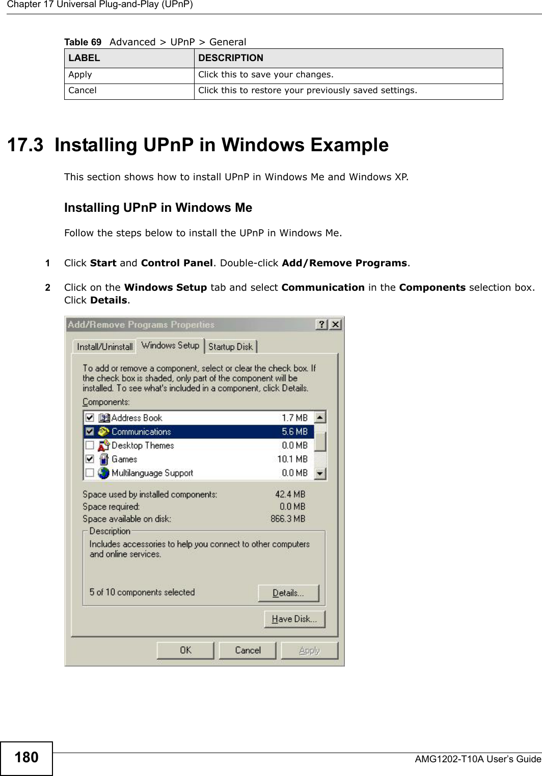 Chapter 17 Universal Plug-and-Play (UPnP)AMG1202-T10A User’s Guide18017.3  Installing UPnP in Windows ExampleThis section shows how to install UPnP in Windows Me and Windows XP. Installing UPnP in Windows MeFollow the steps below to install the UPnP in Windows Me. 1Click Start and Control Panel. Double-click Add/Remove Programs.2Click on the Windows Setup tab and select Communication in the Components selection box. Click Details. Add/Remove Programs: Windows Setup: Communication Apply Click this to save your changes.Cancel Click this to restore your previously saved settings.Table 69   Advanced &gt; UPnP &gt; GeneralLABEL DESCRIPTION