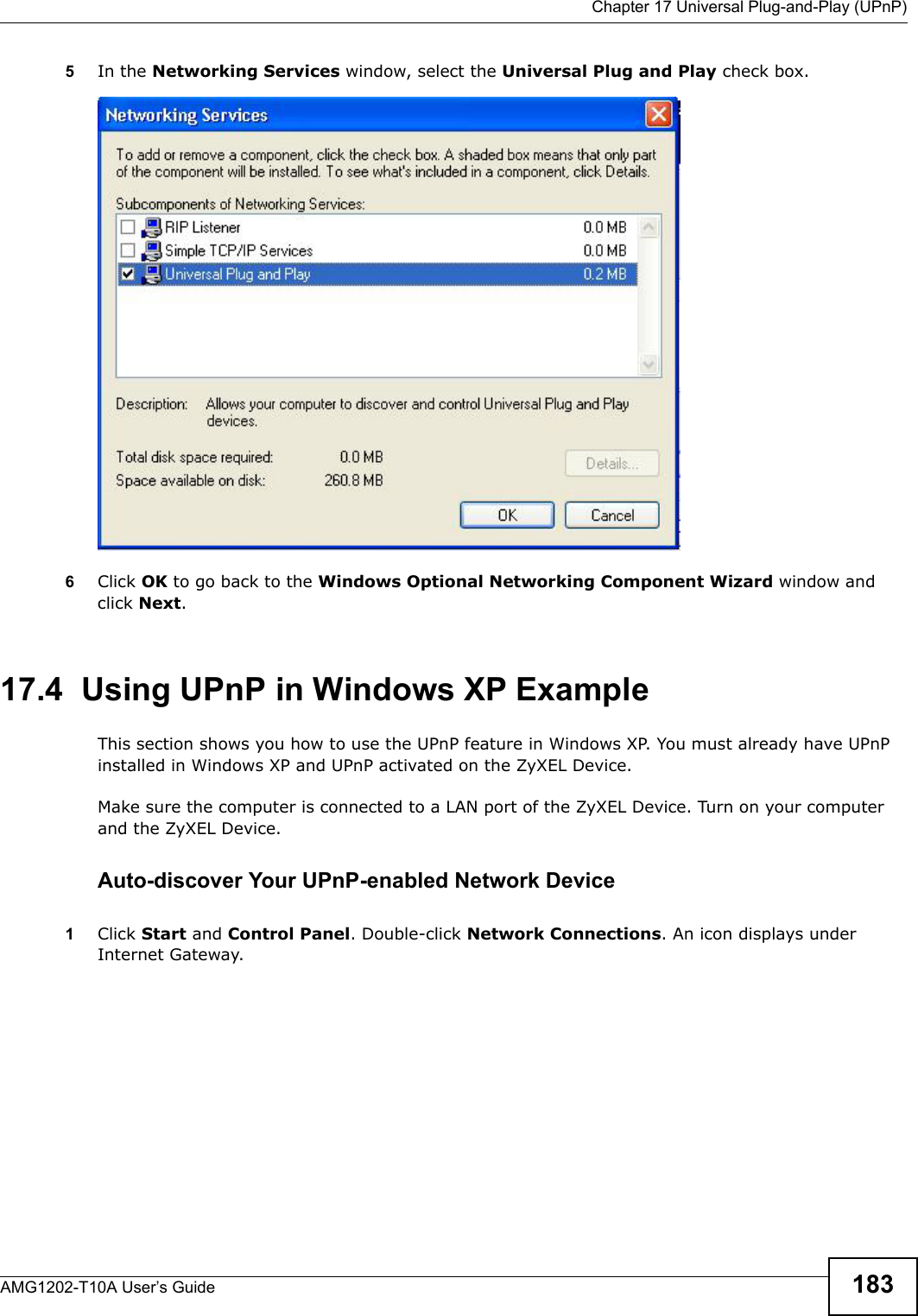  Chapter 17 Universal Plug-and-Play (UPnP)AMG1202-T10A User’s Guide 1835In the Networking Services window, select the Universal Plug and Play check box. Networking Services6Click OK to go back to the Windows Optional Networking Component Wizard window and click Next. 17.4  Using UPnP in Windows XP ExampleThis section shows you how to use the UPnP feature in Windows XP. You must already have UPnP installed in Windows XP and UPnP activated on the ZyXEL Device.Make sure the computer is connected to a LAN port of the ZyXEL Device. Turn on your computer and the ZyXEL Device. Auto-discover Your UPnP-enabled Network Device1Click Start and Control Panel. Double-click Network Connections. An icon displays under Internet Gateway.