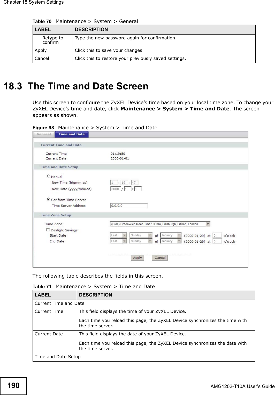 Chapter 18 System SettingsAMG1202-T10A User’s Guide19018.3  The Time and Date Screen Use this screen to configure the ZyXEL Device’s time based on your local time zone. To change your ZyXEL Device’s time and date, click Maintenance &gt; System &gt; Time and Date. The screen appears as shown.Figure 98   Maintenance &gt; System &gt; Time and DateThe following table describes the fields in this screen. Retype to confirm Type the new password again for confirmation.Apply Click this to save your changes.Cancel Click this to restore your previously saved settings.Table 70   Maintenance &gt; System &gt; GeneralLABEL DESCRIPTIONTable 71   Maintenance &gt; System &gt; Time and DateLABEL DESCRIPTIONCurrent Time and DateCurrent Time  This field displays the time of your ZyXEL Device.Each time you reload this page, the ZyXEL Device synchronizes the time with the time server.Current Date  This field displays the date of your ZyXEL Device. Each time you reload this page, the ZyXEL Device synchronizes the date with the time server.Time and Date Setup