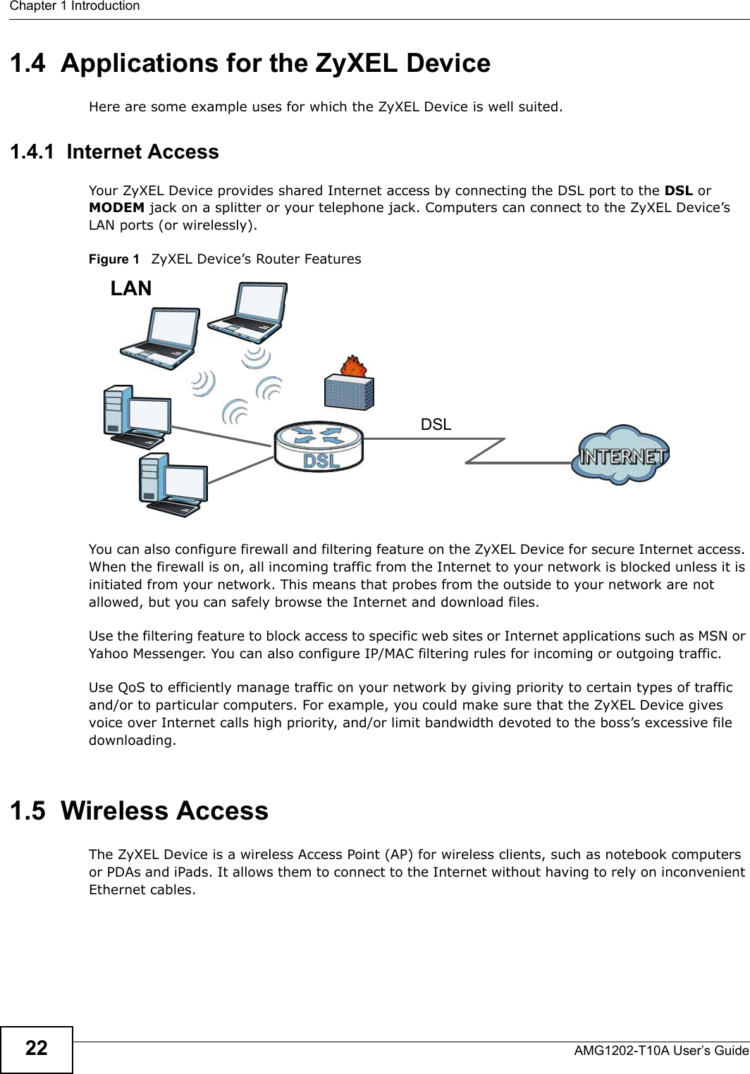 Chapter 1 IntroductionAMG1202-T10A User’s Guide221.4  Applications for the ZyXEL DeviceHere are some example uses for which the ZyXEL Device is well suited.1.4.1  Internet AccessYour ZyXEL Device provides shared Internet access by connecting the DSL port to the DSL or MODEM jack on a splitter or your telephone jack. Computers can connect to the ZyXEL Device’s LAN ports (or wirelessly).Figure 1   ZyXEL Device’s Router FeaturesYou can also configure firewall and filtering feature on the ZyXEL Device for secure Internet access. When the firewall is on, all incoming traffic from the Internet to your network is blocked unless it is initiated from your network. This means that probes from the outside to your network are not allowed, but you can safely browse the Internet and download files.Use the filtering feature to block access to specific web sites or Internet applications such as MSN or Yahoo Messenger. You can also configure IP/MAC filtering rules for incoming or outgoing traffic.Use QoS to efficiently manage traffic on your network by giving priority to certain types of traffic and/or to particular computers. For example, you could make sure that the ZyXEL Device gives voice over Internet calls high priority, and/or limit bandwidth devoted to the boss’s excessive file downloading.1.5  Wireless AccessThe ZyXEL Device is a wireless Access Point (AP) for wireless clients, such as notebook computers or PDAs and iPads. It allows them to connect to the Internet without having to rely on inconvenient Ethernet cables.DSLLAN