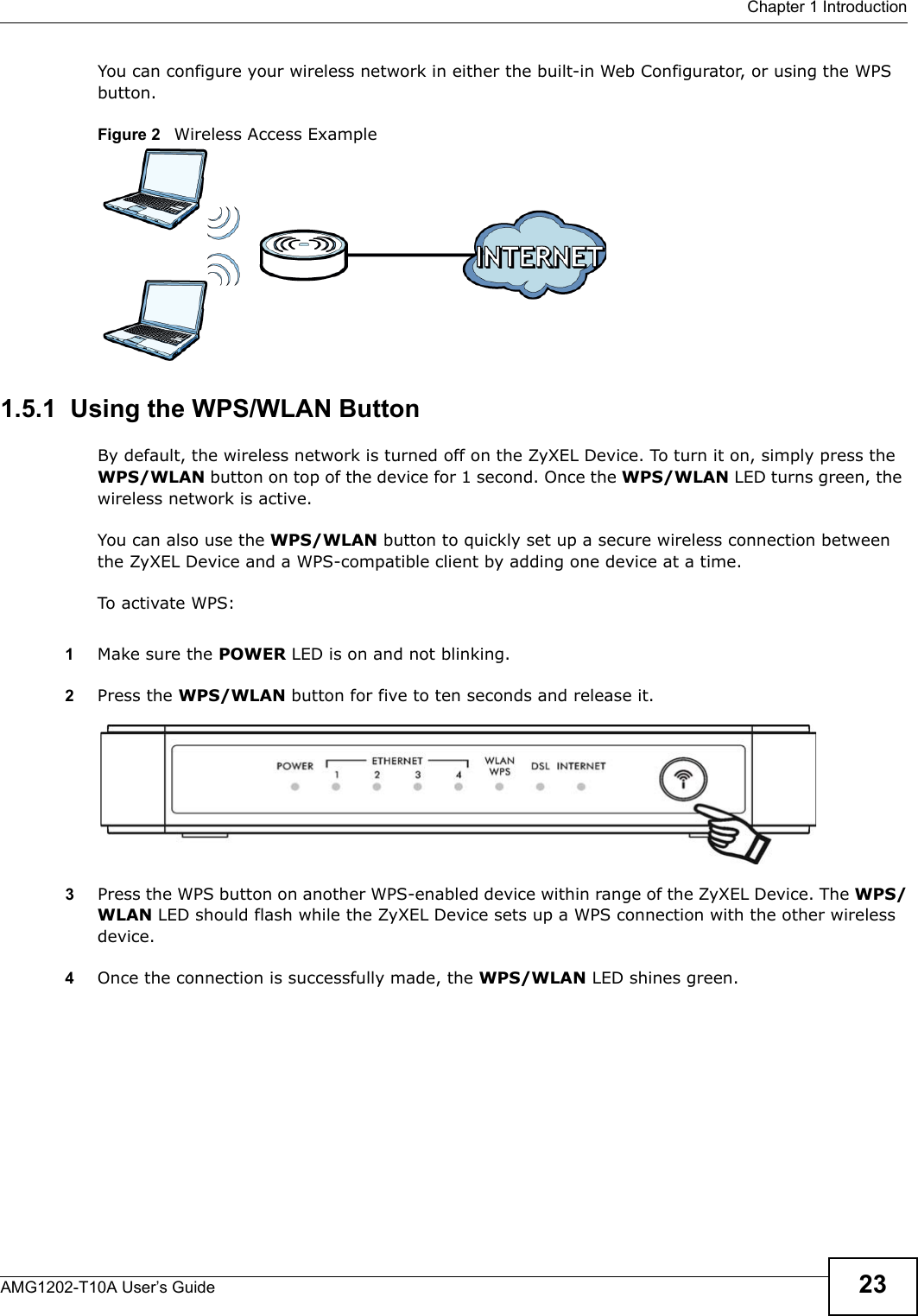  Chapter 1 IntroductionAMG1202-T10A User’s Guide 23You can configure your wireless network in either the built-in Web Configurator, or using the WPS button.Figure 2   Wireless Access Example1.5.1  Using the WPS/WLAN ButtonBy default, the wireless network is turned off on the ZyXEL Device. To turn it on, simply press the WPS/WLAN button on top of the device for 1 second. Once the WPS/WLAN LED turns green, the wireless network is active.You can also use the WPS/WLAN button to quickly set up a secure wireless connection between the ZyXEL Device and a WPS-compatible client by adding one device at a time.To activate WPS:1Make sure the POWER LED is on and not blinking.2Press the WPS/WLAN button for five to ten seconds and release it. 3Press the WPS button on another WPS-enabled device within range of the ZyXEL Device. The WPS/WLAN LED should flash while the ZyXEL Device sets up a WPS connection with the other wireless device. 4Once the connection is successfully made, the WPS/WLAN LED shines green.