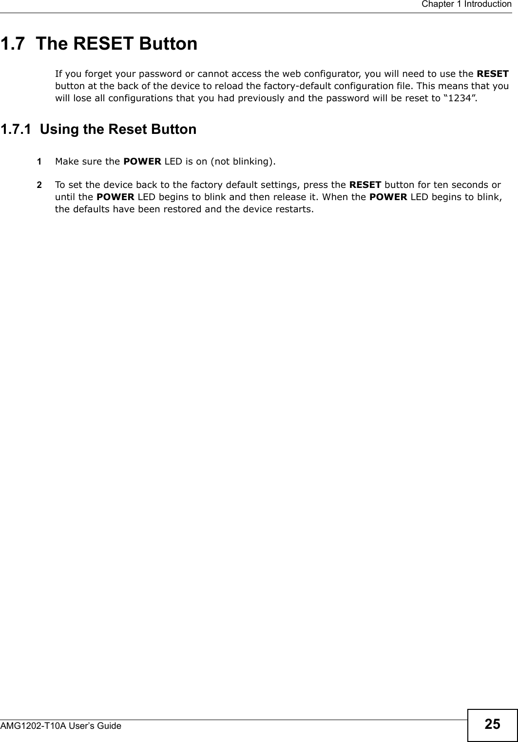  Chapter 1 IntroductionAMG1202-T10A User’s Guide 251.7  The RESET ButtonIf you forget your password or cannot access the web configurator, you will need to use the RESET button at the back of the device to reload the factory-default configuration file. This means that you will lose all configurations that you had previously and the password will be reset to “1234”. 1.7.1  Using the Reset Button1Make sure the POWER LED is on (not blinking).2To set the device back to the factory default settings, press the RESET button for ten seconds or until the POWER LED begins to blink and then release it. When the POWER LED begins to blink, the defaults have been restored and the device restarts.