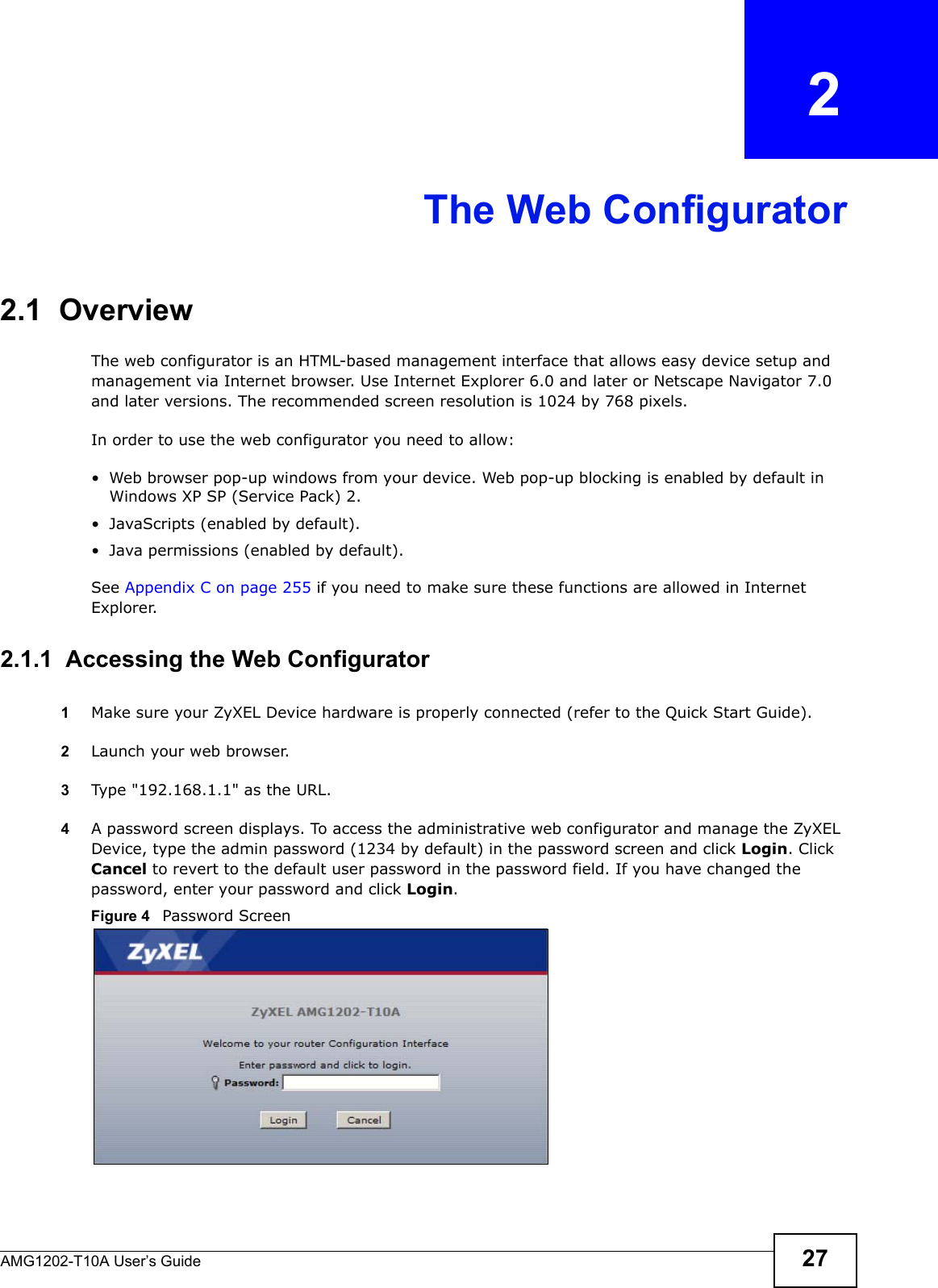AMG1202-T10A User’s Guide 27CHAPTER   2The Web Configurator2.1  OverviewThe web configurator is an HTML-based management interface that allows easy device setup and management via Internet browser. Use Internet Explorer 6.0 and later or Netscape Navigator 7.0 and later versions. The recommended screen resolution is 1024 by 768 pixels.In order to use the web configurator you need to allow:• Web browser pop-up windows from your device. Web pop-up blocking is enabled by default in Windows XP SP (Service Pack) 2.• JavaScripts (enabled by default).• Java permissions (enabled by default).See Appendix C on page 255 if you need to make sure these functions are allowed in Internet Explorer.2.1.1  Accessing the Web Configurator1Make sure your ZyXEL Device hardware is properly connected (refer to the Quick Start Guide).2Launch your web browser.3Type &quot;192.168.1.1&quot; as the URL.4A password screen displays. To access the administrative web configurator and manage the ZyXEL Device, type the admin password (1234 by default) in the password screen and click Login. Click Cancel to revert to the default user password in the password field. If you have changed the password, enter your password and click Login.Figure 4   Password Screen