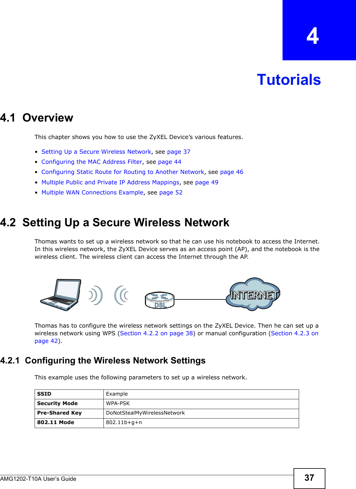 AMG1202-T10A User’s Guide 37CHAPTER   4Tutorials4.1  OverviewThis chapter shows you how to use the ZyXEL Device’s various features.•Setting Up a Secure Wireless Network, see page 37•Configuring the MAC Address Filter, see page 44•Configuring Static Route for Routing to Another Network, see page 46•Multiple Public and Private IP Address Mappings, see page 49•Multiple WAN Connections Example, see page 524.2  Setting Up a Secure Wireless NetworkThomas wants to set up a wireless network so that he can use his notebook to access the Internet. In this wireless network, the ZyXEL Device serves as an access point (AP), and the notebook is the wireless client. The wireless client can access the Internet through the AP.Thomas has to configure the wireless network settings on the ZyXEL Device. Then he can set up a wireless network using WPS (Section 4.2.2 on page 38) or manual configuration (Section 4.2.3 on page 42).4.2.1  Configuring the Wireless Network SettingsThis example uses the following parameters to set up a wireless network.SSID ExampleSecurity Mode WPA-PSKPre-Shared Key DoNotStealMyWirelessNetwork802.11 Mode 802.11b+g+n