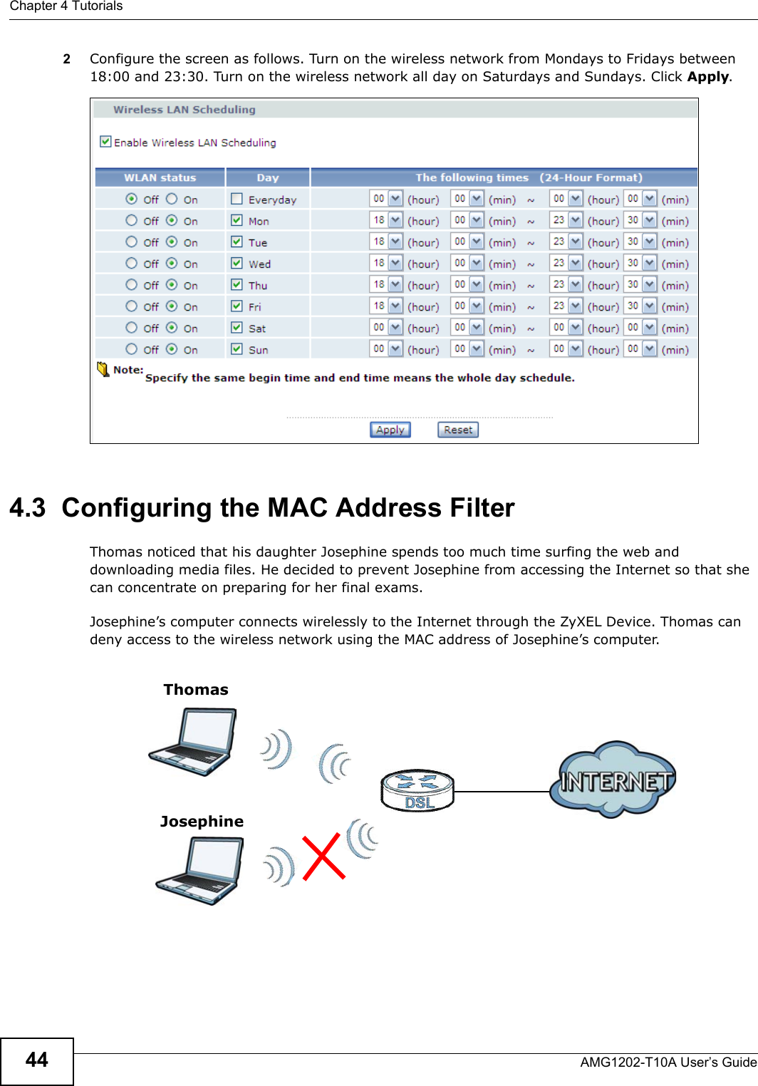 Chapter 4 TutorialsAMG1202-T10A User’s Guide442Configure the screen as follows. Turn on the wireless network from Mondays to Fridays between 18:00 and 23:30. Turn on the wireless network all day on Saturdays and Sundays. Click Apply.4.3  Configuring the MAC Address FilterThomas noticed that his daughter Josephine spends too much time surfing the web and downloading media files. He decided to prevent Josephine from accessing the Internet so that she can concentrate on preparing for her final exams.Josephine’s computer connects wirelessly to the Internet through the ZyXEL Device. Thomas can deny access to the wireless network using the MAC address of Josephine’s computer.ThomasJosephine