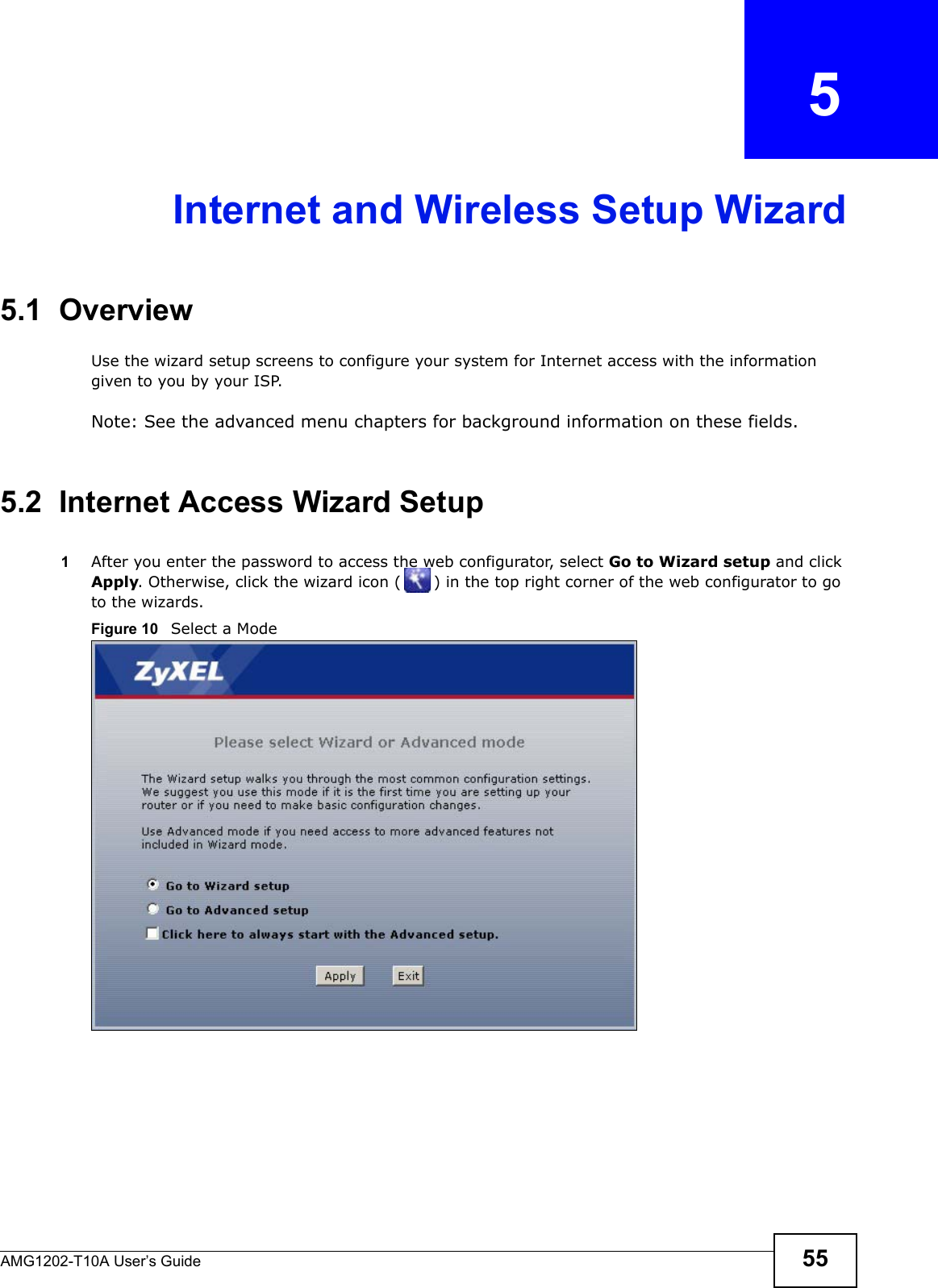 AMG1202-T10A User’s Guide 55CHAPTER   5Internet and Wireless Setup Wizard5.1  OverviewUse the wizard setup screens to configure your system for Internet access with the information given to you by your ISP. Note: See the advanced menu chapters for background information on these fields.5.2  Internet Access Wizard Setup1After you enter the password to access the web configurator, select Go to Wizard setup and click Apply. Otherwise, click the wizard icon ( ) in the top right corner of the web configurator to go to the wizards. Figure 10   Select a Mode