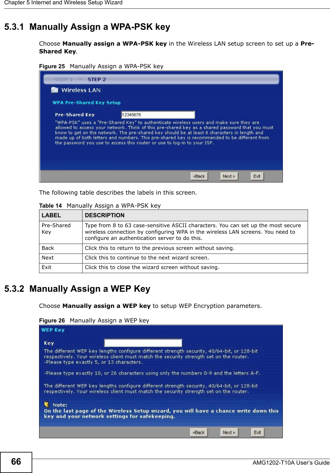 Chapter 5 Internet and Wireless Setup WizardAMG1202-T10A User’s Guide665.3.1  Manually Assign a WPA-PSK keyChoose Manually assign a WPA-PSK key in the Wireless LAN setup screen to set up a Pre-Shared Key.Figure 25   Manually Assign a WPA-PSK keyThe following table describes the labels in this screen. 5.3.2  Manually Assign a WEP KeyChoose Manually assign a WEP key to setup WEP Encryption parameters.Figure 26   Manually Assign a WEP keyTable 14   Manually Assign a WPA-PSK keyLABEL DESCRIPTIONPre-Shared KeyType from 8 to 63 case-sensitive ASCII characters. You can set up the most secure wireless connection by configuring WPA in the wireless LAN screens. You need to configure an authentication server to do this.Back Click this to return to the previous screen without saving.Next Click this to continue to the next wizard screen.Exit Click this to close the wizard screen without saving.