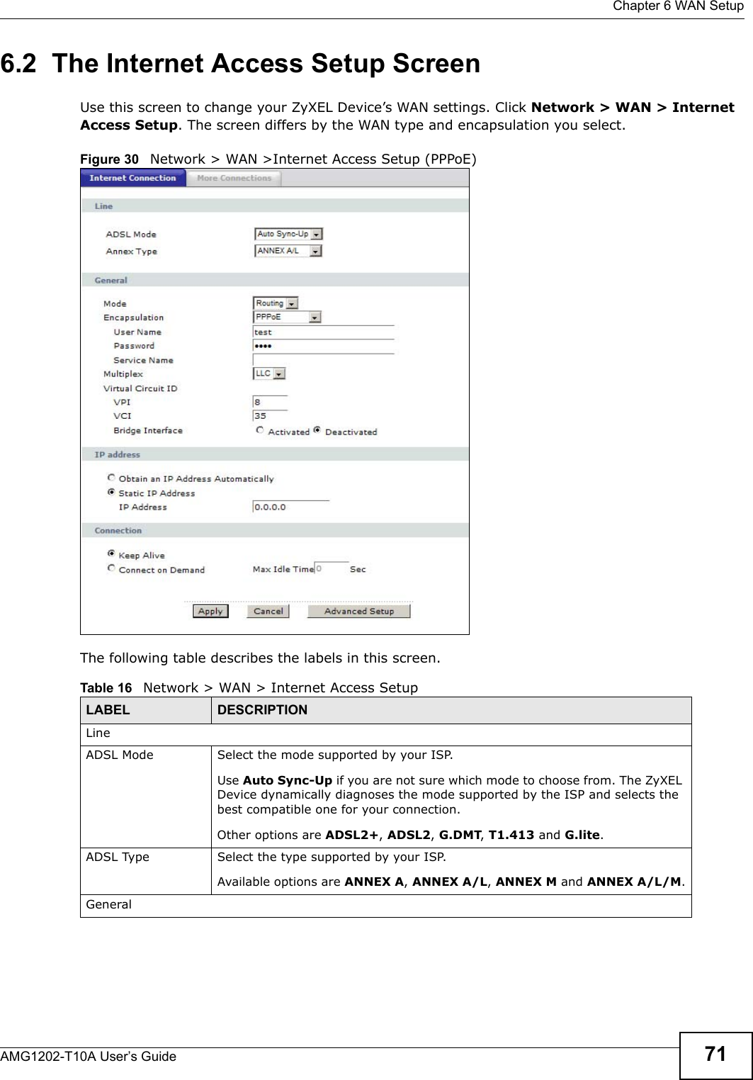  Chapter 6 WAN SetupAMG1202-T10A User’s Guide 716.2  The Internet Access Setup ScreenUse this screen to change your ZyXEL Device’s WAN settings. Click Network &gt; WAN &gt; Internet Access Setup. The screen differs by the WAN type and encapsulation you select.Figure 30   Network &gt; WAN &gt;Internet Access Setup (PPPoE)The following table describes the labels in this screen.  Table 16   Network &gt; WAN &gt; Internet Access SetupLABEL DESCRIPTIONLineADSL Mode Select the mode supported by your ISP.Use Auto Sync-Up if you are not sure which mode to choose from. The ZyXEL Device dynamically diagnoses the mode supported by the ISP and selects the best compatible one for your connection.Other options are ADSL2+, ADSL2, G.DMT, T1.413 and G.lite.ADSL Type Select the type supported by your ISP.Available options are ANNEX A, ANNEX A/L, ANNEX M and ANNEX A/L/M.General