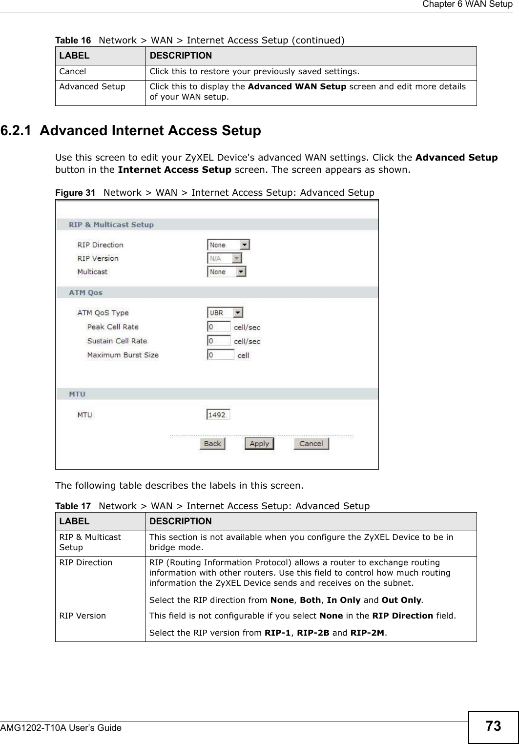  Chapter 6 WAN SetupAMG1202-T10A User’s Guide 736.2.1  Advanced Internet Access Setup Use this screen to edit your ZyXEL Device&apos;s advanced WAN settings. Click the Advanced Setup button in the Internet Access Setup screen. The screen appears as shown.Figure 31   Network &gt; WAN &gt; Internet Access Setup: Advanced SetupThe following table describes the labels in this screen.  Cancel Click this to restore your previously saved settings.Advanced Setup Click this to display the Advanced WAN Setup screen and edit more details of your WAN setup.Table 16   Network &gt; WAN &gt; Internet Access Setup (continued)LABEL DESCRIPTIONTable 17   Network &gt; WAN &gt; Internet Access Setup: Advanced SetupLABEL DESCRIPTIONRIP &amp; Multicast SetupThis section is not available when you configure the ZyXEL Device to be in bridge mode.RIP Direction RIP (Routing Information Protocol) allows a router to exchange routing information with other routers. Use this field to control how much routing information the ZyXEL Device sends and receives on the subnet.Select the RIP direction from None, Both, In Only and Out Only.RIP Version This field is not configurable if you select None in the RIP Direction field.Select the RIP version from RIP-1, RIP-2B and RIP-2M.