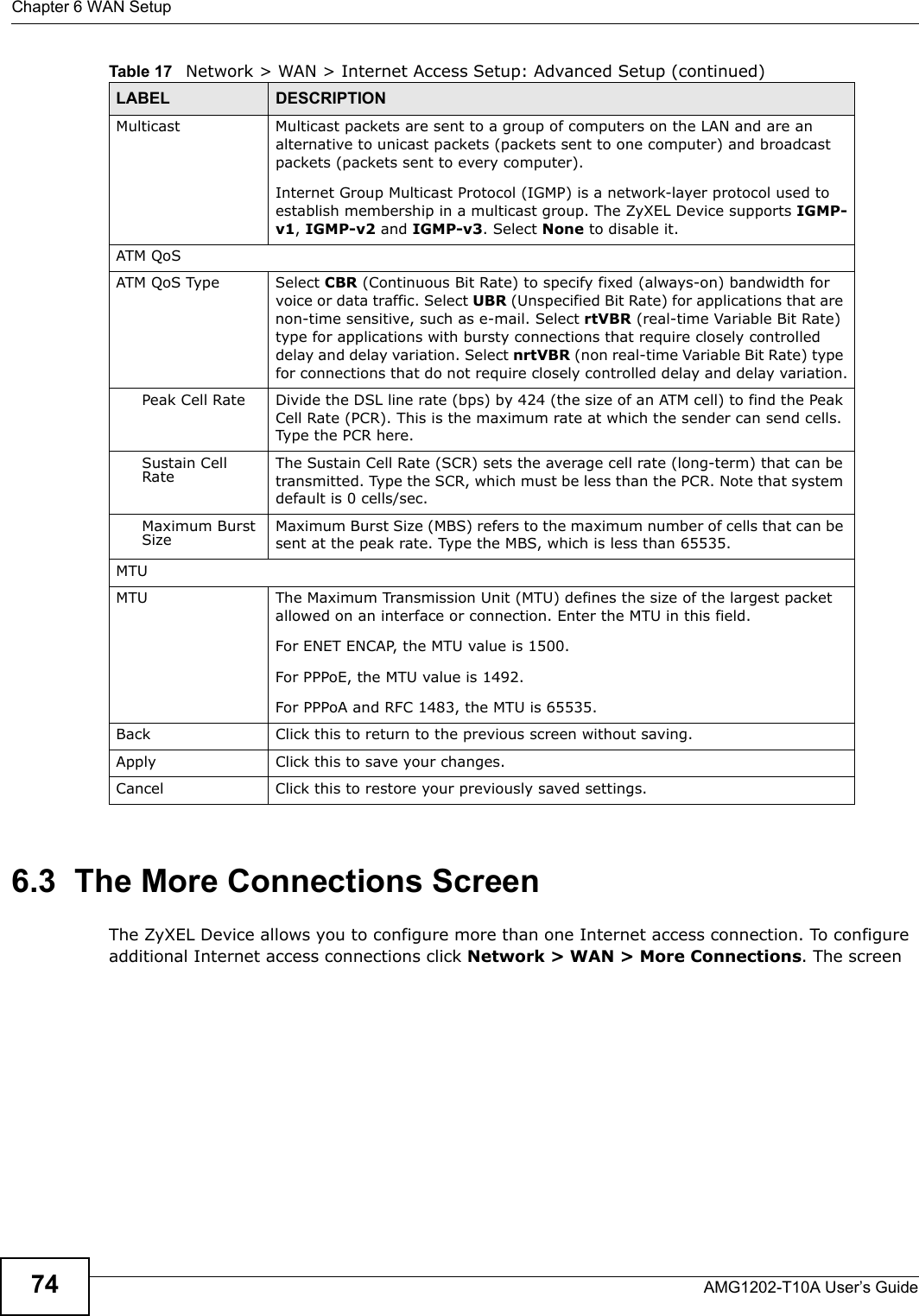 Chapter 6 WAN SetupAMG1202-T10A User’s Guide746.3  The More Connections ScreenThe ZyXEL Device allows you to configure more than one Internet access connection. To configure additional Internet access connections click Network &gt; WAN &gt; More Connections. The screen Multicast Multicast packets are sent to a group of computers on the LAN and are an alternative to unicast packets (packets sent to one computer) and broadcast packets (packets sent to every computer).Internet Group Multicast Protocol (IGMP) is a network-layer protocol used to establish membership in a multicast group. The ZyXEL Device supports IGMP-v1, IGMP-v2 and IGMP-v3. Select None to disable it.ATM QoSATM QoS Type Select CBR (Continuous Bit Rate) to specify fixed (always-on) bandwidth for voice or data traffic. Select UBR (Unspecified Bit Rate) for applications that are non-time sensitive, such as e-mail. Select rtVBR (real-time Variable Bit Rate) type for applications with bursty connections that require closely controlled delay and delay variation. Select nrtVBR (non real-time Variable Bit Rate) type for connections that do not require closely controlled delay and delay variation.Peak Cell Rate Divide the DSL line rate (bps) by 424 (the size of an ATM cell) to find the Peak Cell Rate (PCR). This is the maximum rate at which the sender can send cells. Type the PCR here.Sustain Cell Rate The Sustain Cell Rate (SCR) sets the average cell rate (long-term) that can be transmitted. Type the SCR, which must be less than the PCR. Note that system default is 0 cells/sec. Maximum Burst Size Maximum Burst Size (MBS) refers to the maximum number of cells that can be sent at the peak rate. Type the MBS, which is less than 65535. MTUMTU The Maximum Transmission Unit (MTU) defines the size of the largest packet allowed on an interface or connection. Enter the MTU in this field.For ENET ENCAP, the MTU value is 1500.For PPPoE, the MTU value is 1492.For PPPoA and RFC 1483, the MTU is 65535.Back Click this to return to the previous screen without saving.Apply Click this to save your changes. Cancel Click this to restore your previously saved settings.Table 17   Network &gt; WAN &gt; Internet Access Setup: Advanced Setup (continued)LABEL DESCRIPTION