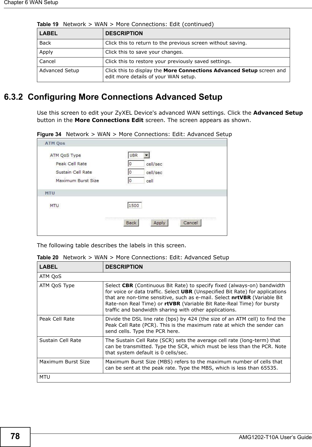 Chapter 6 WAN SetupAMG1202-T10A User’s Guide786.3.2  Configuring More Connections Advanced Setup Use this screen to edit your ZyXEL Device&apos;s advanced WAN settings. Click the Advanced Setup button in the More Connections Edit screen. The screen appears as shown.Figure 34   Network &gt; WAN &gt; More Connections: Edit: Advanced SetupThe following table describes the labels in this screen. Back Click this to return to the previous screen without saving.Apply Click this to save your changes. Cancel Click this to restore your previously saved settings.Advanced Setup Click this to display the More Connections Advanced Setup screen and edit more details of your WAN setup.Table 19   Network &gt; WAN &gt; More Connections: Edit (continued)LABEL DESCRIPTIONTable 20   Network &gt; WAN &gt; More Connections: Edit: Advanced SetupLABEL DESCRIPTIONATM QoSATM QoS Type Select CBR (Continuous Bit Rate) to specify fixed (always-on) bandwidth for voice or data traffic. Select UBR (Unspecified Bit Rate) for applications that are non-time sensitive, such as e-mail. Select nrtVBR (Variable Bit Rate-non Real Time) or rtVBR (Variable Bit Rate-Real Time) for bursty traffic and bandwidth sharing with other applications. Peak Cell Rate Divide the DSL line rate (bps) by 424 (the size of an ATM cell) to find the Peak Cell Rate (PCR). This is the maximum rate at which the sender can send cells. Type the PCR here.Sustain Cell Rate The Sustain Cell Rate (SCR) sets the average cell rate (long-term) that can be transmitted. Type the SCR, which must be less than the PCR. Note that system default is 0 cells/sec. Maximum Burst Size Maximum Burst Size (MBS) refers to the maximum number of cells that can be sent at the peak rate. Type the MBS, which is less than 65535. MTU