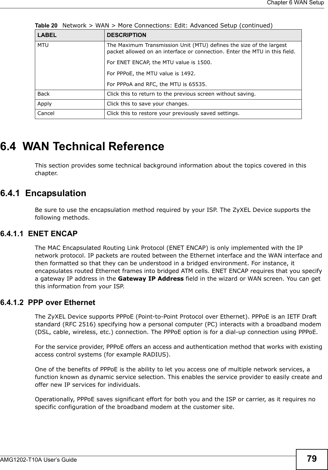  Chapter 6 WAN SetupAMG1202-T10A User’s Guide 796.4  WAN Technical ReferenceThis section provides some technical background information about the topics covered in this chapter.6.4.1  EncapsulationBe sure to use the encapsulation method required by your ISP. The ZyXEL Device supports the following methods.6.4.1.1  ENET ENCAPThe MAC Encapsulated Routing Link Protocol (ENET ENCAP) is only implemented with the IP network protocol. IP packets are routed between the Ethernet interface and the WAN interface and then formatted so that they can be understood in a bridged environment. For instance, it encapsulates routed Ethernet frames into bridged ATM cells. ENET ENCAP requires that you specify a gateway IP address in the Gateway IP Address field in the wizard or WAN screen. You can get this information from your ISP.6.4.1.2  PPP over EthernetThe ZyXEL Device supports PPPoE (Point-to-Point Protocol over Ethernet). PPPoE is an IETF Draft standard (RFC 2516) specifying how a personal computer (PC) interacts with a broadband modem (DSL, cable, wireless, etc.) connection. The PPPoE option is for a dial-up connection using PPPoE.For the service provider, PPPoE offers an access and authentication method that works with existing access control systems (for example RADIUS).One of the benefits of PPPoE is the ability to let you access one of multiple network services, a function known as dynamic service selection. This enables the service provider to easily create and offer new IP services for individuals.Operationally, PPPoE saves significant effort for both you and the ISP or carrier, as it requires no specific configuration of the broadband modem at the customer site.MTU The Maximum Transmission Unit (MTU) defines the size of the largest packet allowed on an interface or connection. Enter the MTU in this field.For ENET ENCAP, the MTU value is 1500.For PPPoE, the MTU value is 1492.For PPPoA and RFC, the MTU is 65535.Back Click this to return to the previous screen without saving.Apply Click this to save your changes. Cancel Click this to restore your previously saved settings.Table 20   Network &gt; WAN &gt; More Connections: Edit: Advanced Setup (continued)LABEL DESCRIPTION