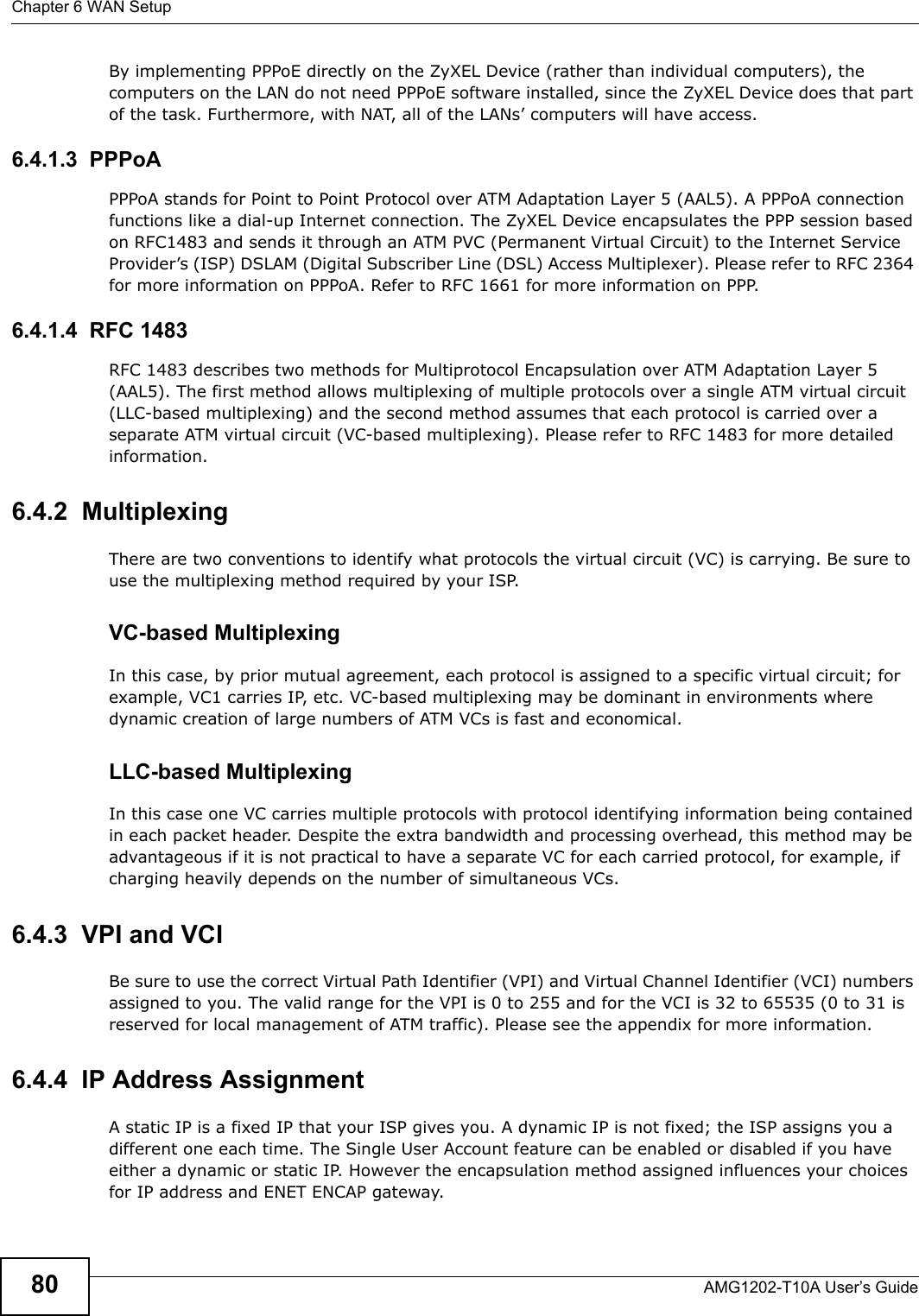 Chapter 6 WAN SetupAMG1202-T10A User’s Guide80By implementing PPPoE directly on the ZyXEL Device (rather than individual computers), the computers on the LAN do not need PPPoE software installed, since the ZyXEL Device does that part of the task. Furthermore, with NAT, all of the LANs’ computers will have access.6.4.1.3  PPPoAPPPoA stands for Point to Point Protocol over ATM Adaptation Layer 5 (AAL5). A PPPoA connection functions like a dial-up Internet connection. The ZyXEL Device encapsulates the PPP session based on RFC1483 and sends it through an ATM PVC (Permanent Virtual Circuit) to the Internet Service Provider’s (ISP) DSLAM (Digital Subscriber Line (DSL) Access Multiplexer). Please refer to RFC 2364 for more information on PPPoA. Refer to RFC 1661 for more information on PPP.6.4.1.4  RFC 1483RFC 1483 describes two methods for Multiprotocol Encapsulation over ATM Adaptation Layer 5 (AAL5). The first method allows multiplexing of multiple protocols over a single ATM virtual circuit (LLC-based multiplexing) and the second method assumes that each protocol is carried over a separate ATM virtual circuit (VC-based multiplexing). Please refer to RFC 1483 for more detailed information.6.4.2  MultiplexingThere are two conventions to identify what protocols the virtual circuit (VC) is carrying. Be sure to use the multiplexing method required by your ISP.VC-based MultiplexingIn this case, by prior mutual agreement, each protocol is assigned to a specific virtual circuit; for example, VC1 carries IP, etc. VC-based multiplexing may be dominant in environments where dynamic creation of large numbers of ATM VCs is fast and economical.LLC-based MultiplexingIn this case one VC carries multiple protocols with protocol identifying information being contained in each packet header. Despite the extra bandwidth and processing overhead, this method may be advantageous if it is not practical to have a separate VC for each carried protocol, for example, if charging heavily depends on the number of simultaneous VCs.6.4.3  VPI and VCIBe sure to use the correct Virtual Path Identifier (VPI) and Virtual Channel Identifier (VCI) numbers assigned to you. The valid range for the VPI is 0 to 255 and for the VCI is 32 to 65535 (0 to 31 is reserved for local management of ATM traffic). Please see the appendix for more information.6.4.4  IP Address AssignmentA static IP is a fixed IP that your ISP gives you. A dynamic IP is not fixed; the ISP assigns you a different one each time. The Single User Account feature can be enabled or disabled if you have either a dynamic or static IP. However the encapsulation method assigned influences your choices for IP address and ENET ENCAP gateway.