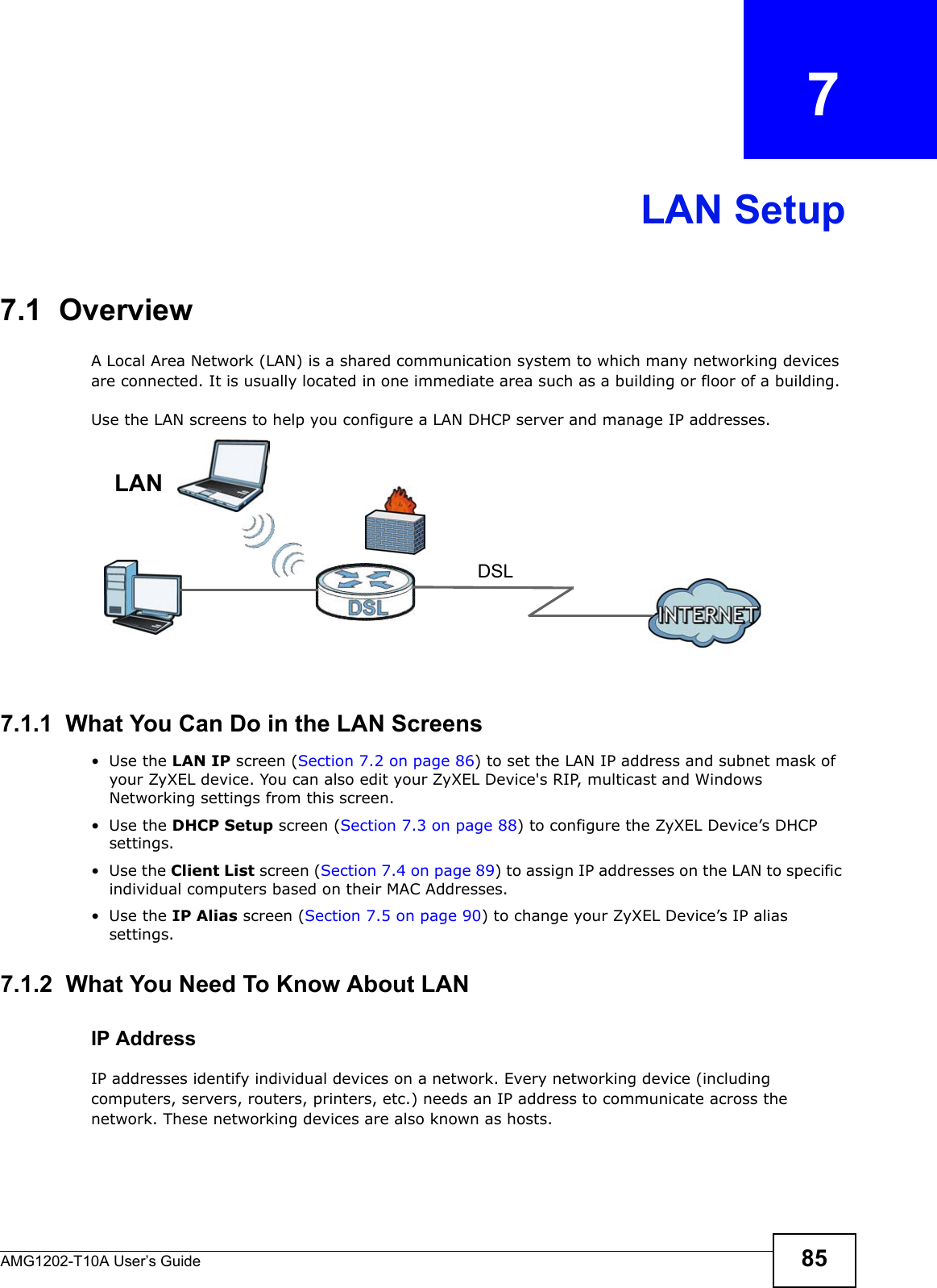 AMG1202-T10A User’s Guide 85CHAPTER   7LAN Setup7.1  OverviewA Local Area Network (LAN) is a shared communication system to which many networking devices are connected. It is usually located in one immediate area such as a building or floor of a building.Use the LAN screens to help you configure a LAN DHCP server and manage IP addresses.7.1.1  What You Can Do in the LAN Screens•Use the LAN IP screen (Section 7.2 on page 86) to set the LAN IP address and subnet mask of your ZyXEL device. You can also edit your ZyXEL Device&apos;s RIP, multicast and Windows Networking settings from this screen.•Use the DHCP Setup screen (Section 7.3 on page 88) to configure the ZyXEL Device’s DHCP settings.•Use the Client List screen (Section 7.4 on page 89) to assign IP addresses on the LAN to specific individual computers based on their MAC Addresses. •Use the IP Alias screen (Section 7.5 on page 90) to change your ZyXEL Device’s IP alias settings.7.1.2  What You Need To Know About LANIP AddressIP addresses identify individual devices on a network. Every networking device (including computers, servers, routers, printers, etc.) needs an IP address to communicate across the network. These networking devices are also known as hosts.DSLLAN