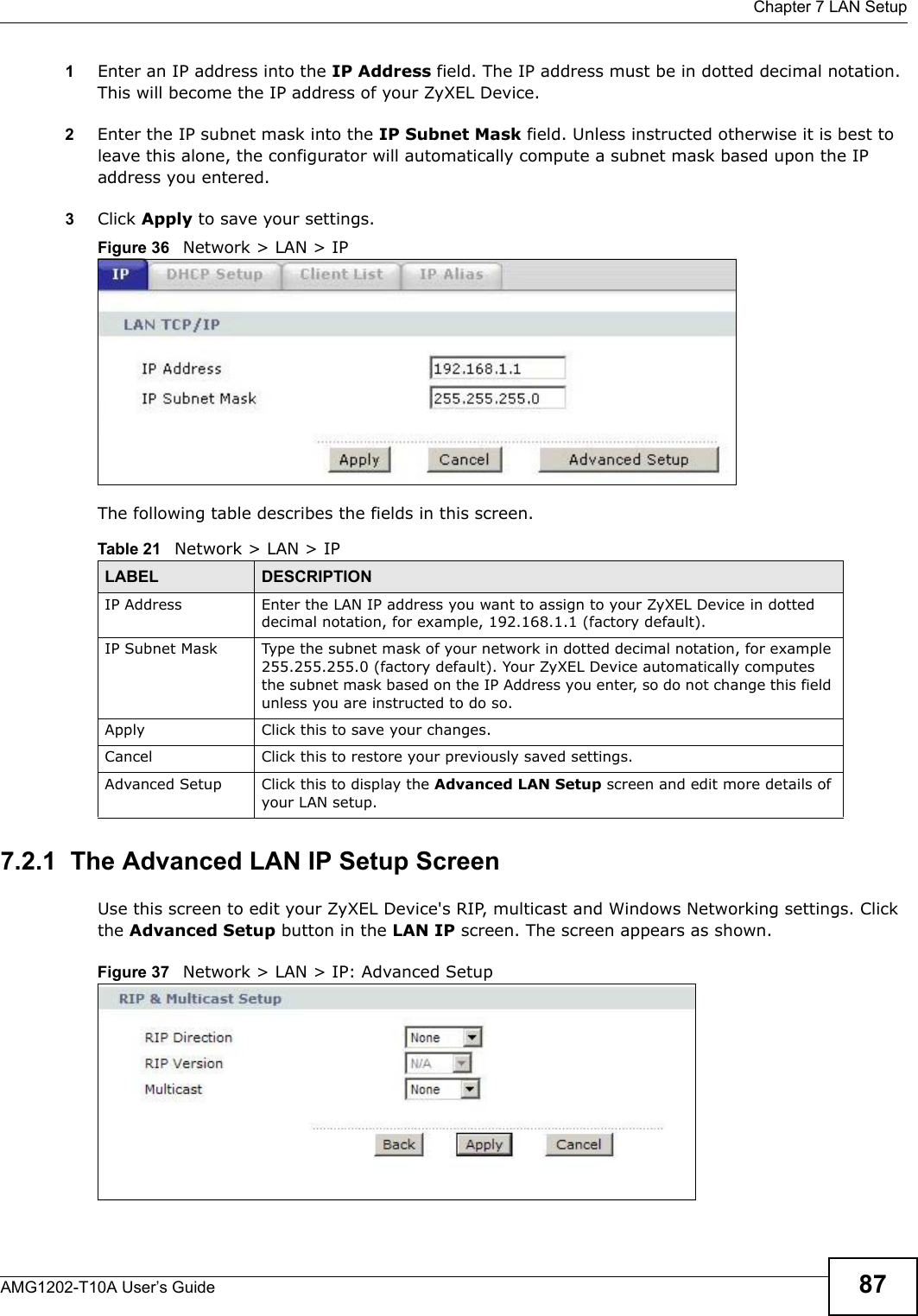  Chapter 7 LAN SetupAMG1202-T10A User’s Guide 871Enter an IP address into the IP Address field. The IP address must be in dotted decimal notation. This will become the IP address of your ZyXEL Device.2Enter the IP subnet mask into the IP Subnet Mask field. Unless instructed otherwise it is best to leave this alone, the configurator will automatically compute a subnet mask based upon the IP address you entered.3Click Apply to save your settings.Figure 36   Network &gt; LAN &gt; IPThe following table describes the fields in this screen.  7.2.1  The Advanced LAN IP Setup Screen Use this screen to edit your ZyXEL Device&apos;s RIP, multicast and Windows Networking settings. Click the Advanced Setup button in the LAN IP screen. The screen appears as shown.Figure 37   Network &gt; LAN &gt; IP: Advanced SetupTable 21   Network &gt; LAN &gt; IPLABEL DESCRIPTIONIP Address Enter the LAN IP address you want to assign to your ZyXEL Device in dotted decimal notation, for example, 192.168.1.1 (factory default). IP Subnet Mask  Type the subnet mask of your network in dotted decimal notation, for example 255.255.255.0 (factory default). Your ZyXEL Device automatically computes the subnet mask based on the IP Address you enter, so do not change this field unless you are instructed to do so.Apply Click this to save your changes.Cancel Click this to restore your previously saved settings.Advanced Setup Click this to display the Advanced LAN Setup screen and edit more details of your LAN setup.