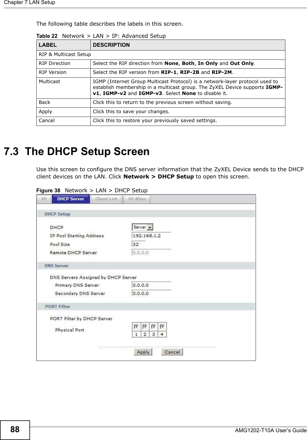 Chapter 7 LAN SetupAMG1202-T10A User’s Guide88The following table describes the labels in this screen.  7.3  The DHCP Setup ScreenUse this screen to configure the DNS server information that the ZyXEL Device sends to the DHCP client devices on the LAN. Click Network &gt; DHCP Setup to open this screen.Figure 38   Network &gt; LAN &gt; DHCP SetupTable 22   Network &gt; LAN &gt; IP: Advanced SetupLABEL DESCRIPTIONRIP &amp; Multicast SetupRIP Direction Select the RIP direction from None, Both, In Only and Out Only.RIP Version Select the RIP version from RIP-1, RIP-2B and RIP-2M.Multicast IGMP (Internet Group Multicast Protocol) is a network-layer protocol used to establish membership in a multicast group. The ZyXEL Device supports IGMP-v1, IGMP-v2 and IGMP-v3. Select None to disable it.Back Click this to return to the previous screen without saving.Apply Click this to save your changes.Cancel Click this to restore your previously saved settings.