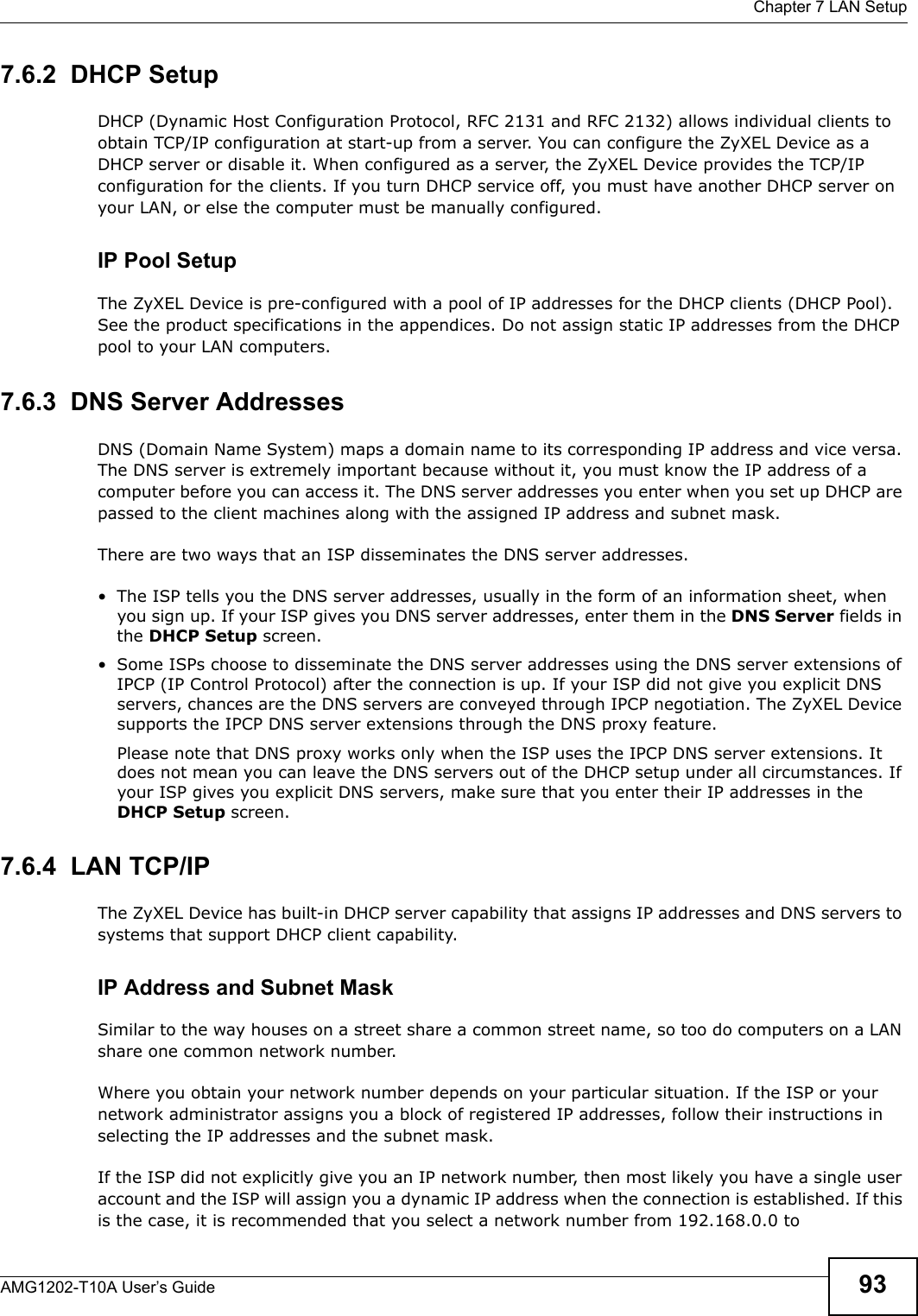  Chapter 7 LAN SetupAMG1202-T10A User’s Guide 937.6.2  DHCP SetupDHCP (Dynamic Host Configuration Protocol, RFC 2131 and RFC 2132) allows individual clients to obtain TCP/IP configuration at start-up from a server. You can configure the ZyXEL Device as a DHCP server or disable it. When configured as a server, the ZyXEL Device provides the TCP/IP configuration for the clients. If you turn DHCP service off, you must have another DHCP server on your LAN, or else the computer must be manually configured. IP Pool SetupThe ZyXEL Device is pre-configured with a pool of IP addresses for the DHCP clients (DHCP Pool). See the product specifications in the appendices. Do not assign static IP addresses from the DHCP pool to your LAN computers.7.6.3  DNS Server Addresses DNS (Domain Name System) maps a domain name to its corresponding IP address and vice versa. The DNS server is extremely important because without it, you must know the IP address of a computer before you can access it. The DNS server addresses you enter when you set up DHCP are passed to the client machines along with the assigned IP address and subnet mask.There are two ways that an ISP disseminates the DNS server addresses. • The ISP tells you the DNS server addresses, usually in the form of an information sheet, when you sign up. If your ISP gives you DNS server addresses, enter them in the DNS Server fields in the DHCP Setup screen.• Some ISPs choose to disseminate the DNS server addresses using the DNS server extensions of IPCP (IP Control Protocol) after the connection is up. If your ISP did not give you explicit DNS servers, chances are the DNS servers are conveyed through IPCP negotiation. The ZyXEL Device supports the IPCP DNS server extensions through the DNS proxy feature.Please note that DNS proxy works only when the ISP uses the IPCP DNS server extensions. It does not mean you can leave the DNS servers out of the DHCP setup under all circumstances. If your ISP gives you explicit DNS servers, make sure that you enter their IP addresses in the DHCP Setup screen.7.6.4  LAN TCP/IP The ZyXEL Device has built-in DHCP server capability that assigns IP addresses and DNS servers to systems that support DHCP client capability.IP Address and Subnet MaskSimilar to the way houses on a street share a common street name, so too do computers on a LAN share one common network number.Where you obtain your network number depends on your particular situation. If the ISP or your network administrator assigns you a block of registered IP addresses, follow their instructions in selecting the IP addresses and the subnet mask.If the ISP did not explicitly give you an IP network number, then most likely you have a single user account and the ISP will assign you a dynamic IP address when the connection is established. If this is the case, it is recommended that you select a network number from 192.168.0.0 to 
