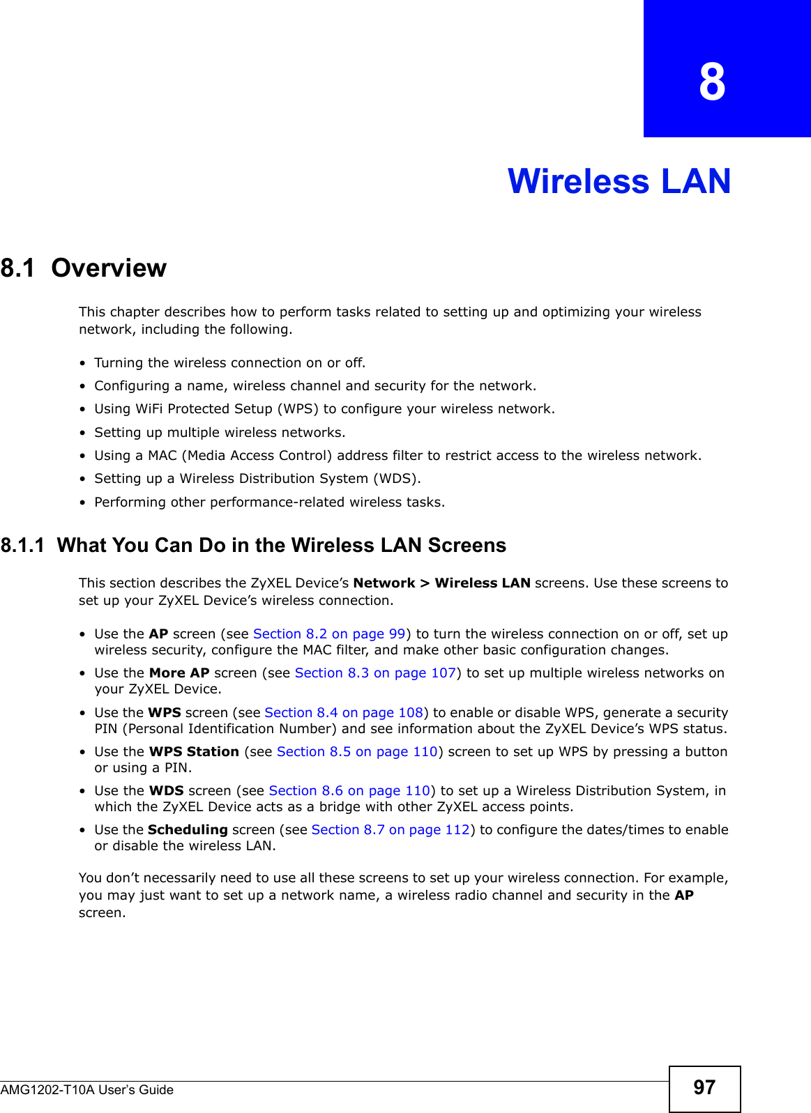 AMG1202-T10A User’s Guide 97CHAPTER   8Wireless LAN8.1  Overview This chapter describes how to perform tasks related to setting up and optimizing your wireless network, including the following.• Turning the wireless connection on or off.• Configuring a name, wireless channel and security for the network.• Using WiFi Protected Setup (WPS) to configure your wireless network.• Setting up multiple wireless networks.• Using a MAC (Media Access Control) address filter to restrict access to the wireless network.• Setting up a Wireless Distribution System (WDS).• Performing other performance-related wireless tasks.8.1.1  What You Can Do in the Wireless LAN ScreensThis section describes the ZyXEL Device’s Network &gt; Wireless LAN screens. Use these screens to set up your ZyXEL Device’s wireless connection.•Use the AP screen (see Section 8.2 on page 99) to turn the wireless connection on or off, set up wireless security, configure the MAC filter, and make other basic configuration changes.•Use the More AP screen (see Section 8.3 on page 107) to set up multiple wireless networks on your ZyXEL Device.•Use the WPS screen (see Section 8.4 on page 108) to enable or disable WPS, generate a security PIN (Personal Identification Number) and see information about the ZyXEL Device’s WPS status.•Use the WPS Station (see Section 8.5 on page 110) screen to set up WPS by pressing a button or using a PIN.•Use the WDS screen (see Section 8.6 on page 110) to set up a Wireless Distribution System, in which the ZyXEL Device acts as a bridge with other ZyXEL access points.•Use the Scheduling screen (see Section 8.7 on page 112) to configure the dates/times to enable or disable the wireless LAN.You don’t necessarily need to use all these screens to set up your wireless connection. For example, you may just want to set up a network name, a wireless radio channel and security in the AP screen.