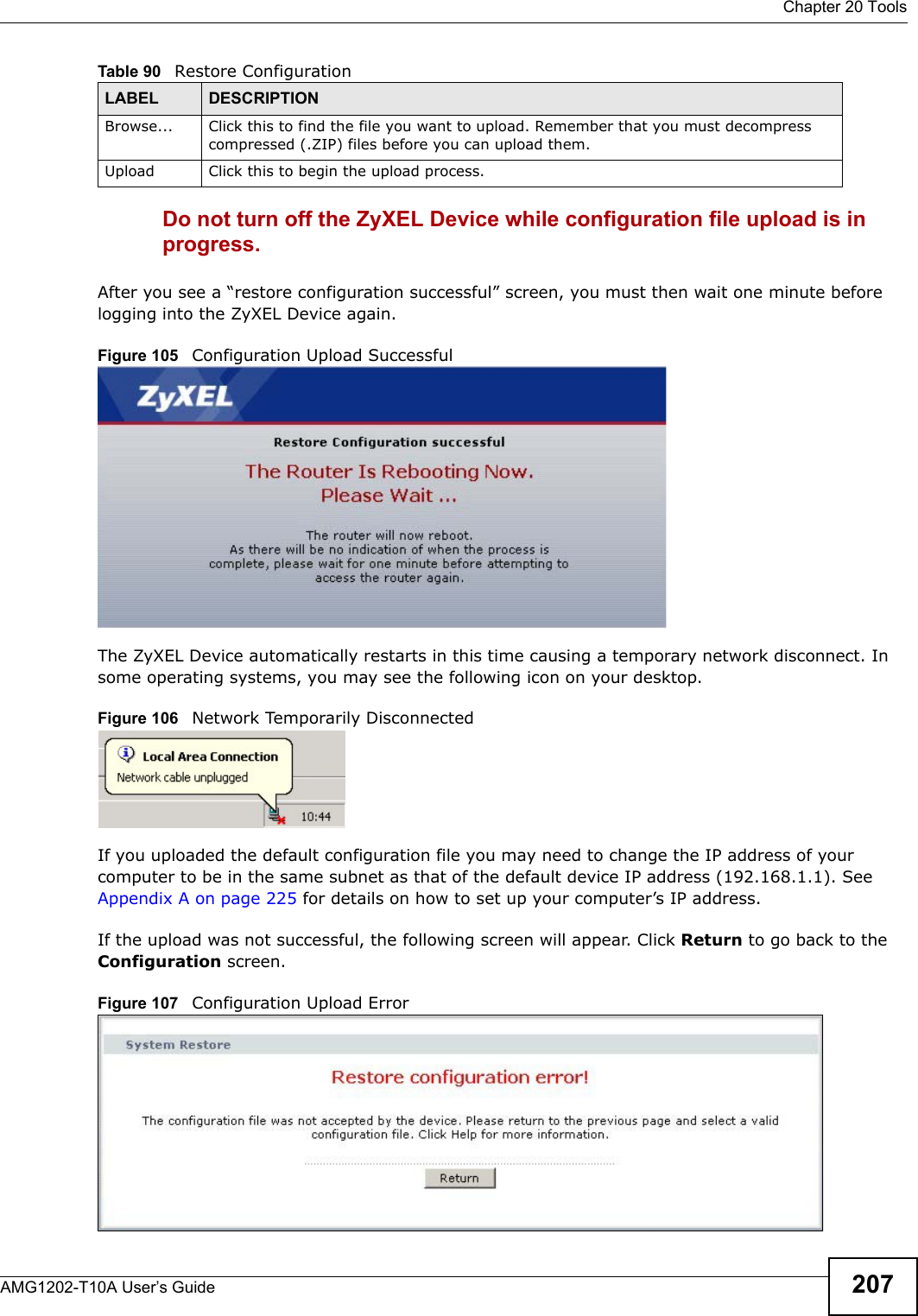 Chapter 20 ToolsAMG1202-T10A User’s Guide 207Do not turn off the ZyXEL Device while configuration file upload is in progress.After you see a “restore configuration successful” screen, you must then wait one minute before logging into the ZyXEL Device again. Figure 105   Configuration Upload SuccessfulThe ZyXEL Device automatically restarts in this time causing a temporary network disconnect. In some operating systems, you may see the following icon on your desktop.Figure 106   Network Temporarily DisconnectedIf you uploaded the default configuration file you may need to change the IP address of your computer to be in the same subnet as that of the default device IP address (192.168.1.1). See Appendix A on page 225 for details on how to set up your computer’s IP address.If the upload was not successful, the following screen will appear. Click Return to go back to the Configuration screen. Figure 107   Configuration Upload ErrorBrowse...  Click this to find the file you want to upload. Remember that you must decompress compressed (.ZIP) files before you can upload them. Upload  Click this to begin the upload process.Table 90   Restore ConfigurationLABEL DESCRIPTION