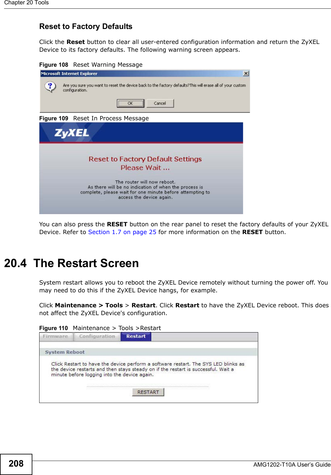 Chapter 20 ToolsAMG1202-T10A User’s Guide208Reset to Factory Defaults  Click the Reset button to clear all user-entered configuration information and return the ZyXEL Device to its factory defaults. The following warning screen appears.Figure 108   Reset Warning MessageFigure 109   Reset In Process MessageYou can also press the RESET button on the rear panel to reset the factory defaults of your ZyXEL Device. Refer to Section 1.7 on page 25 for more information on the RESET button.20.4  The Restart Screen System restart allows you to reboot the ZyXEL Device remotely without turning the power off. You may need to do this if the ZyXEL Device hangs, for example.Click Maintenance &gt; Tools &gt; Restart. Click Restart to have the ZyXEL Device reboot. This does not affect the ZyXEL Device&apos;s configuration. Figure 110   Maintenance &gt; Tools &gt;Restart 