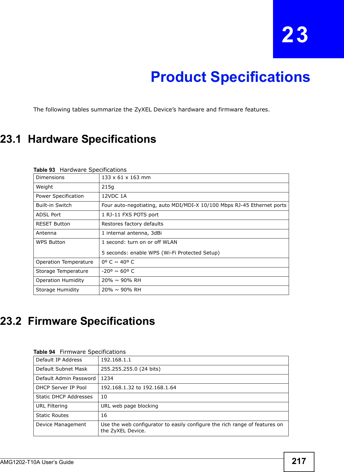 AMG1202-T10A User’s Guide 217CHAPTER   23Product SpecificationsThe following tables summarize the ZyXEL Device’s hardware and firmware features.23.1  Hardware Specifications23.2  Firmware SpecificationsTable 93   Hardware SpecificationsDimensions 133 x 61 x 163 mmWeight 215gPower Specification 12VDC 1ABuilt-in Switch Four auto-negotiating, auto MDI/MDI-X 10/100 Mbps RJ-45 Ethernet portsADSL Port 1 RJ-11 FXS POTS portRESET Button Restores factory defaultsAntenna 1 internal antenna, 3dBiWPS Button 1 second: turn on or off WLAN5 seconds: enable WPS (Wi-Fi Protected Setup)Operation Temperature 0º C ~ 40º CStorage Temperature -20º ~ 60º COperation Humidity 20% ~ 90% RHStorage Humidity 20% ~ 90% RHTable 94   Firmware Specifications Default IP Address 192.168.1.1Default Subnet Mask 255.255.255.0 (24 bits)Default Admin Password 1234DHCP Server IP Pool 192.168.1.32 to 192.168.1.64 Static DHCP Addresses 10URL Filtering URL web page blockingStatic Routes 16Device Management Use the web configurator to easily configure the rich range of features on the ZyXEL Device.