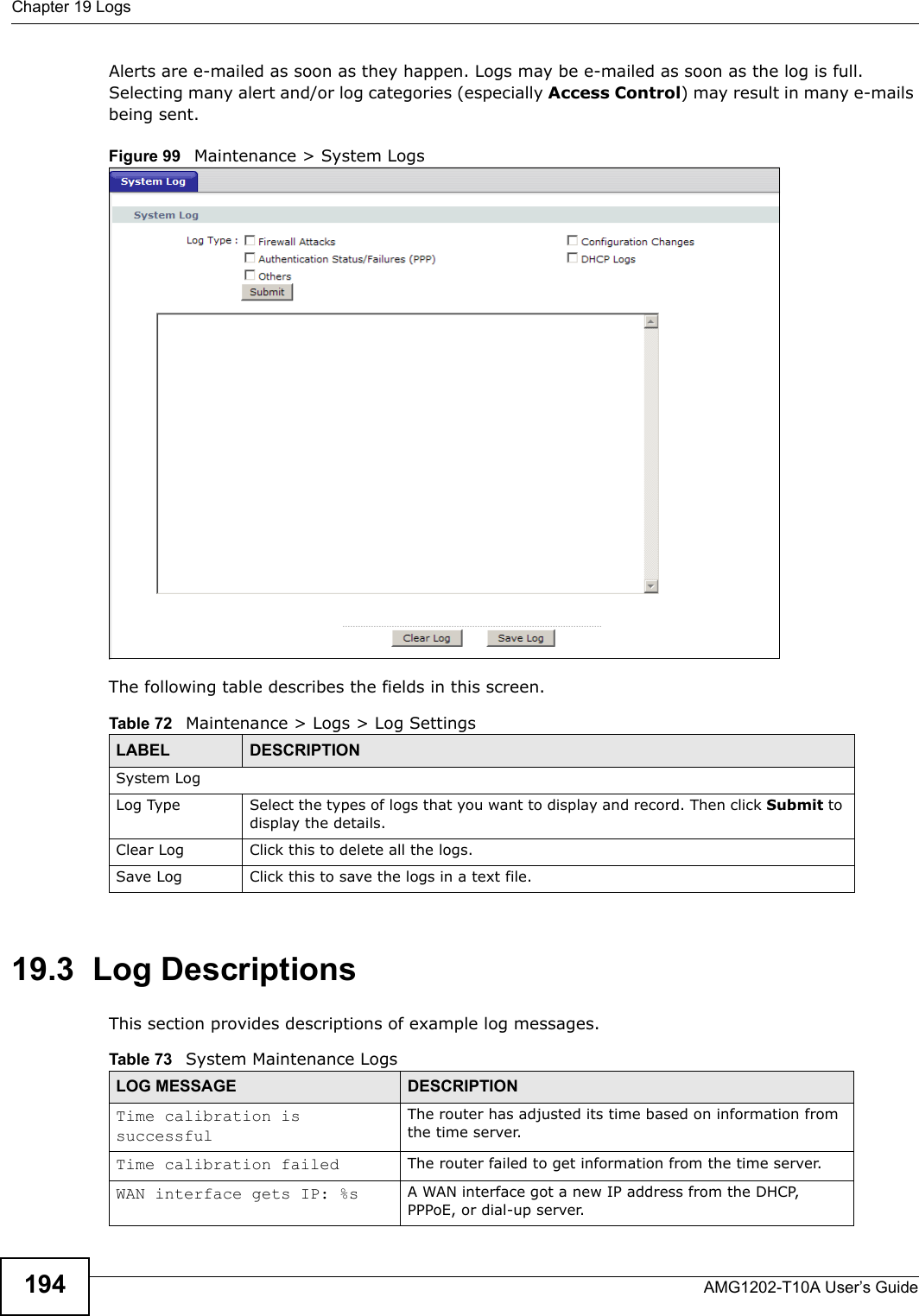 Chapter 19 LogsAMG1202-T10A User’s Guide194Alerts are e-mailed as soon as they happen. Logs may be e-mailed as soon as the log is full. Selecting many alert and/or log categories (especially Access Control) may result in many e-mails being sent.Figure 99   Maintenance &gt; System LogsThe following table describes the fields in this screen. 19.3  Log DescriptionsThis section provides descriptions of example log messages. Table 72   Maintenance &gt; Logs &gt; Log SettingsLABEL DESCRIPTIONSystem LogLog Type Select the types of logs that you want to display and record. Then click Submit to display the details.Clear Log Click this to delete all the logs.  Save Log Click this to save the logs in a text file.Table 73   System Maintenance LogsLOG MESSAGE DESCRIPTIONTime calibration is successfulThe router has adjusted its time based on information from the time server.Time calibration failed The router failed to get information from the time server.WAN interface gets IP: %s A WAN interface got a new IP address from the DHCP, PPPoE, or dial-up server.
