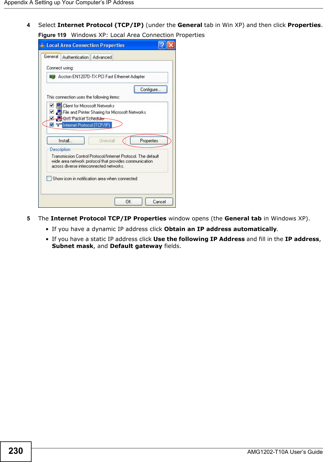 Appendix A Setting up Your Computer’s IP AddressAMG1202-T10A User’s Guide2304Select Internet Protocol (TCP/IP) (under the General tab in Win XP) and then click Properties.Figure 119   Windows XP: Local Area Connection Properties5The Internet Protocol TCP/IP Properties window opens (the General tab in Windows XP).• If you have a dynamic IP address click Obtain an IP address automatically.• If you have a static IP address click Use the following IP Address and fill in the IP address, Subnet mask, and Default gateway fields. 
