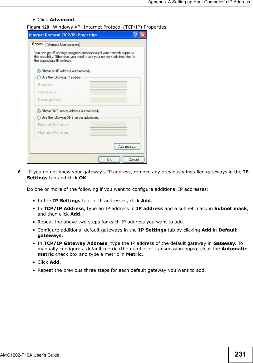  Appendix A Setting up Your Computer’s IP AddressAMG1202-T10A User’s Guide 231• Click Advanced.Figure 120   Windows XP: Internet Protocol (TCP/IP) Properties6 If you do not know your gateway&apos;s IP address, remove any previously installed gateways in the IP Settings tab and click OK.Do one or more of the following if you want to configure additional IP addresses:•In the IP Settings tab, in IP addresses, click Add.•In TCP/IP Address, type an IP address in IP address and a subnet mask in Subnet mask, and then click Add.• Repeat the above two steps for each IP address you want to add.• Configure additional default gateways in the IP Settings tab by clicking Add in Default gateways.•In TCP/IP Gateway Address, type the IP address of the default gateway in Gateway. To manually configure a default metric (the number of transmission hops), clear the Automatic metric check box and type a metric in Metric.• Click Add. • Repeat the previous three steps for each default gateway you want to add.