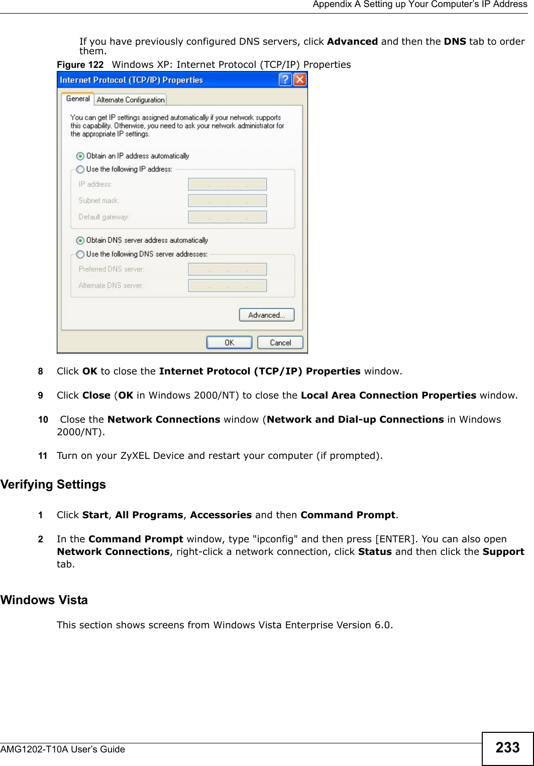 Appendix A Setting up Your Computer’s IP AddressAMG1202-T10A User’s Guide 233If you have previously configured DNS servers, click Advanced and then the DNS tab to order them.Figure 122   Windows XP: Internet Protocol (TCP/IP) Properties8Click OK to close the Internet Protocol (TCP/IP) Properties window.9Click Close (OK in Windows 2000/NT) to close the Local Area Connection Properties window.10  Close the Network Connections window (Network and Dial-up Connections in Windows 2000/NT).11 Turn on your ZyXEL Device and restart your computer (if prompted).Verifying Settings1Click Start, All Programs, Accessories and then Command Prompt.2In the Command Prompt window, type &quot;ipconfig&quot; and then press [ENTER]. You can also open Network Connections, right-click a network connection, click Status and then click the Support tab.Windows VistaThis section shows screens from Windows Vista Enterprise Version 6.0.