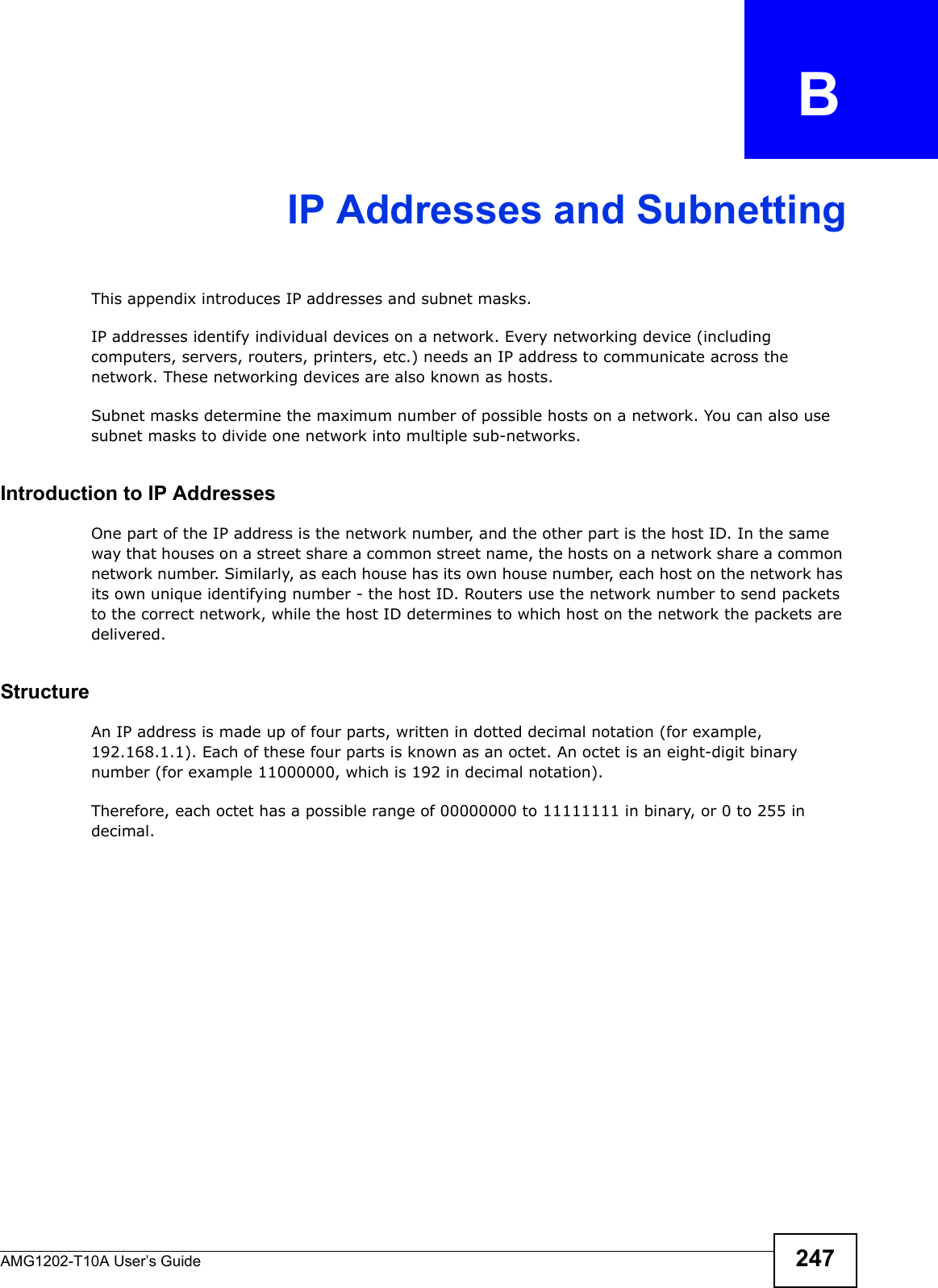 AMG1202-T10A User’s Guide 247APPENDIX   BIP Addresses and SubnettingThis appendix introduces IP addresses and subnet masks. IP addresses identify individual devices on a network. Every networking device (including computers, servers, routers, printers, etc.) needs an IP address to communicate across the network. These networking devices are also known as hosts.Subnet masks determine the maximum number of possible hosts on a network. You can also use subnet masks to divide one network into multiple sub-networks.Introduction to IP AddressesOne part of the IP address is the network number, and the other part is the host ID. In the same way that houses on a street share a common street name, the hosts on a network share a common network number. Similarly, as each house has its own house number, each host on the network has its own unique identifying number - the host ID. Routers use the network number to send packets to the correct network, while the host ID determines to which host on the network the packets are delivered.StructureAn IP address is made up of four parts, written in dotted decimal notation (for example, 192.168.1.1). Each of these four parts is known as an octet. An octet is an eight-digit binary number (for example 11000000, which is 192 in decimal notation). Therefore, each octet has a possible range of 00000000 to 11111111 in binary, or 0 to 255 in decimal.