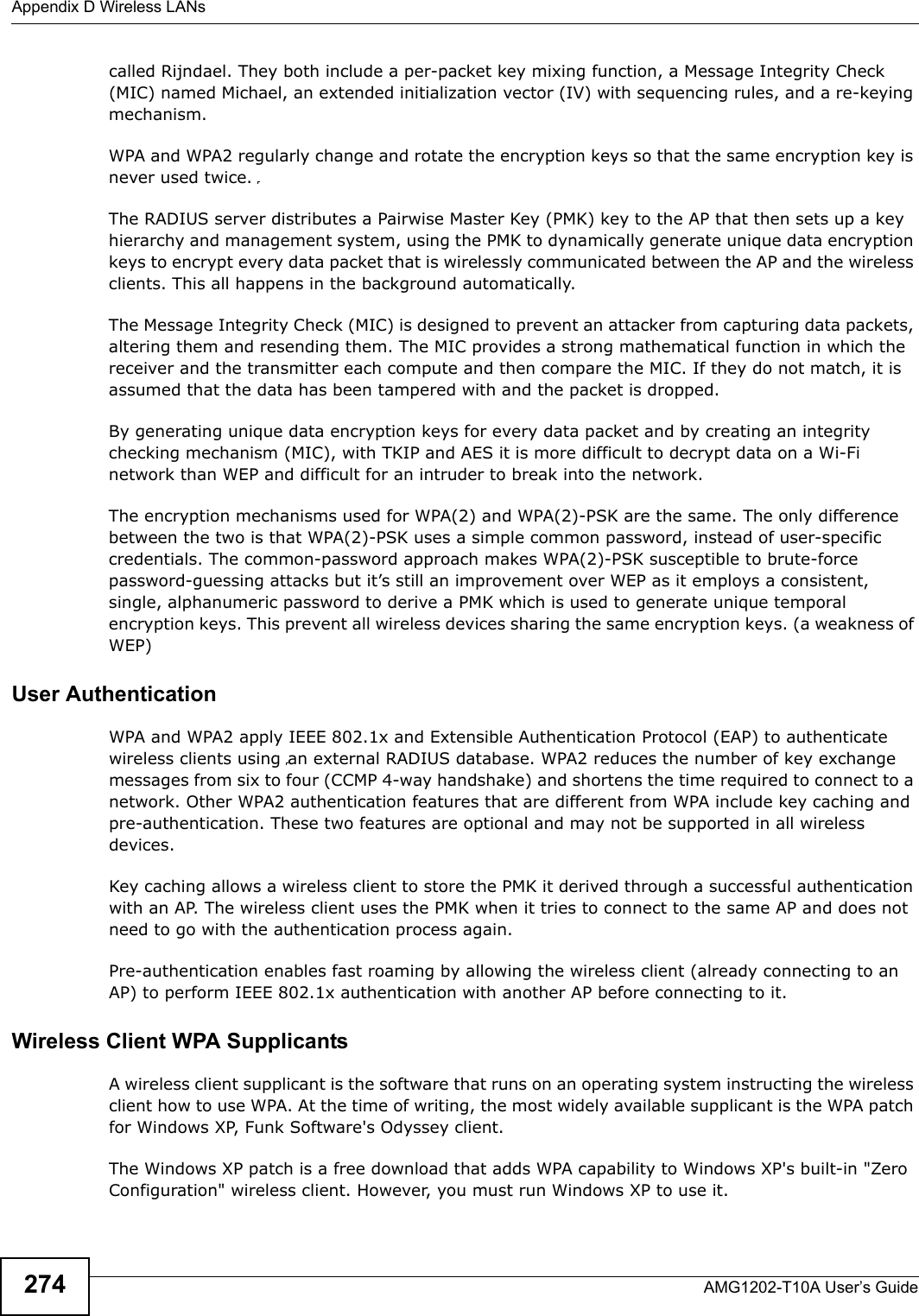 Appendix D Wireless LANsAMG1202-T10A User’s Guide274called Rijndael. They both include a per-packet key mixing function, a Message Integrity Check (MIC) named Michael, an extended initialization vector (IV) with sequencing rules, and a re-keying mechanism.WPA and WPA2 regularly change and rotate the encryption keys so that the same encryption key is never used twice. The RADIUS server distributes a Pairwise Master Key (PMK) key to the AP that then sets up a key hierarchy and management system, using the PMK to dynamically generate unique data encryption keys to encrypt every data packet that is wirelessly communicated between the AP and the wireless clients. This all happens in the background automatically.The Message Integrity Check (MIC) is designed to prevent an attacker from capturing data packets, altering them and resending them. The MIC provides a strong mathematical function in which the receiver and the transmitter each compute and then compare the MIC. If they do not match, it is assumed that the data has been tampered with and the packet is dropped. By generating unique data encryption keys for every data packet and by creating an integrity checking mechanism (MIC), with TKIP and AES it is more difficult to decrypt data on a Wi-Fi network than WEP and difficult for an intruder to break into the network. The encryption mechanisms used for WPA(2) and WPA(2)-PSK are the same. The only difference between the two is that WPA(2)-PSK uses a simple common password, instead of user-specific credentials. The common-password approach makes WPA(2)-PSK susceptible to brute-force password-guessing attacks but it’s still an improvement over WEP as it employs a consistent, single, alphanumeric password to derive a PMK which is used to generate unique temporal encryption keys. This prevent all wireless devices sharing the same encryption keys. (a weakness of WEP)User Authentication WPA and WPA2 apply IEEE 802.1x and Extensible Authentication Protocol (EAP) to authenticate wireless clients using an external RADIUS database. WPA2 reduces the number of key exchange messages from six to four (CCMP 4-way handshake) and shortens the time required to connect to a network. Other WPA2 authentication features that are different from WPA include key caching and pre-authentication. These two features are optional and may not be supported in all wireless devices.Key caching allows a wireless client to store the PMK it derived through a successful authentication with an AP. The wireless client uses the PMK when it tries to connect to the same AP and does not need to go with the authentication process again.Pre-authentication enables fast roaming by allowing the wireless client (already connecting to an AP) to perform IEEE 802.1x authentication with another AP before connecting to it.Wireless Client WPA SupplicantsA wireless client supplicant is the software that runs on an operating system instructing the wireless client how to use WPA. At the time of writing, the most widely available supplicant is the WPA patch for Windows XP, Funk Software&apos;s Odyssey client. The Windows XP patch is a free download that adds WPA capability to Windows XP&apos;s built-in &quot;Zero Configuration&quot; wireless client. However, you must run Windows XP to use it. 